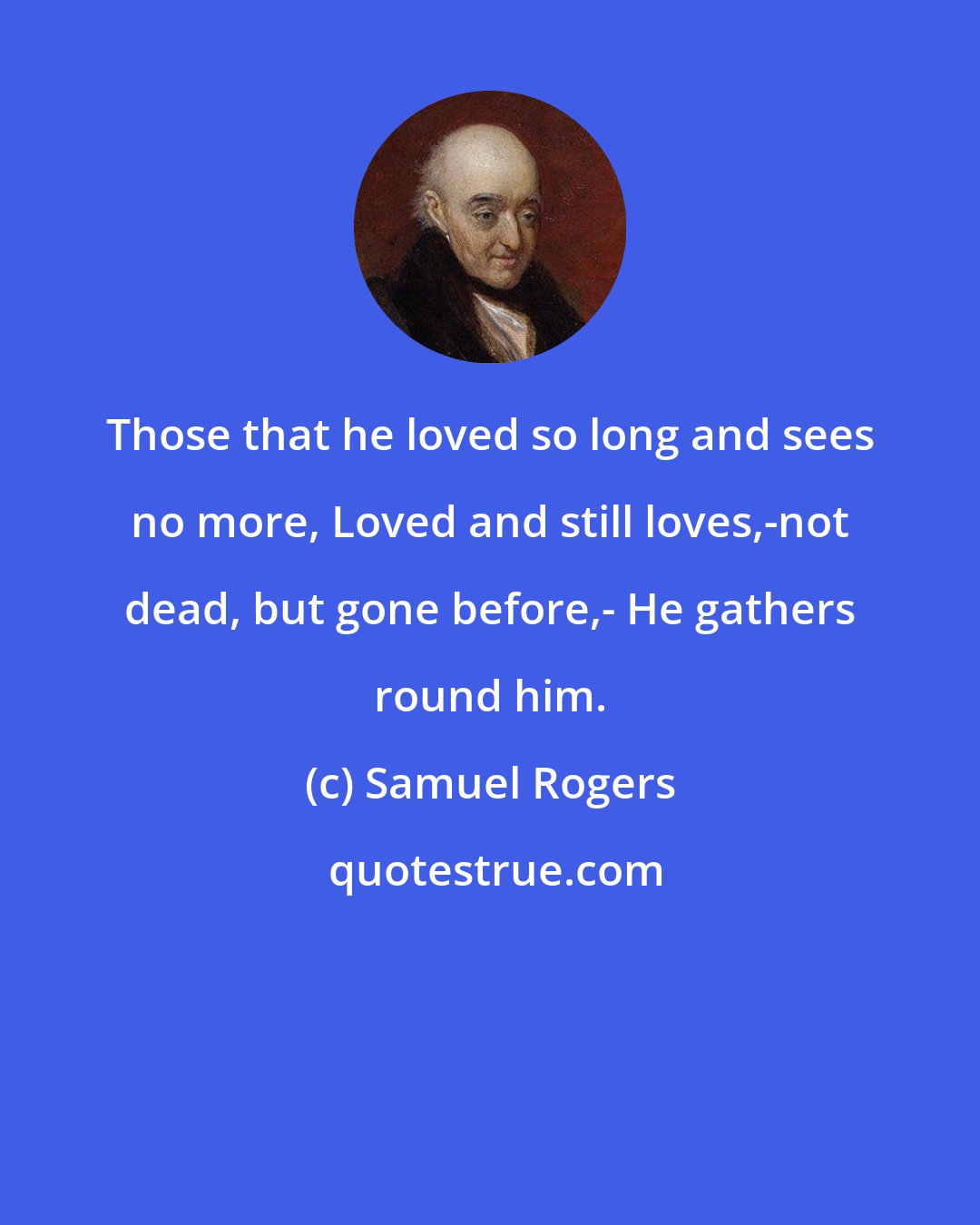 Samuel Rogers: Those that he loved so long and sees no more, Loved and still loves,-not dead, but gone before,- He gathers round him.