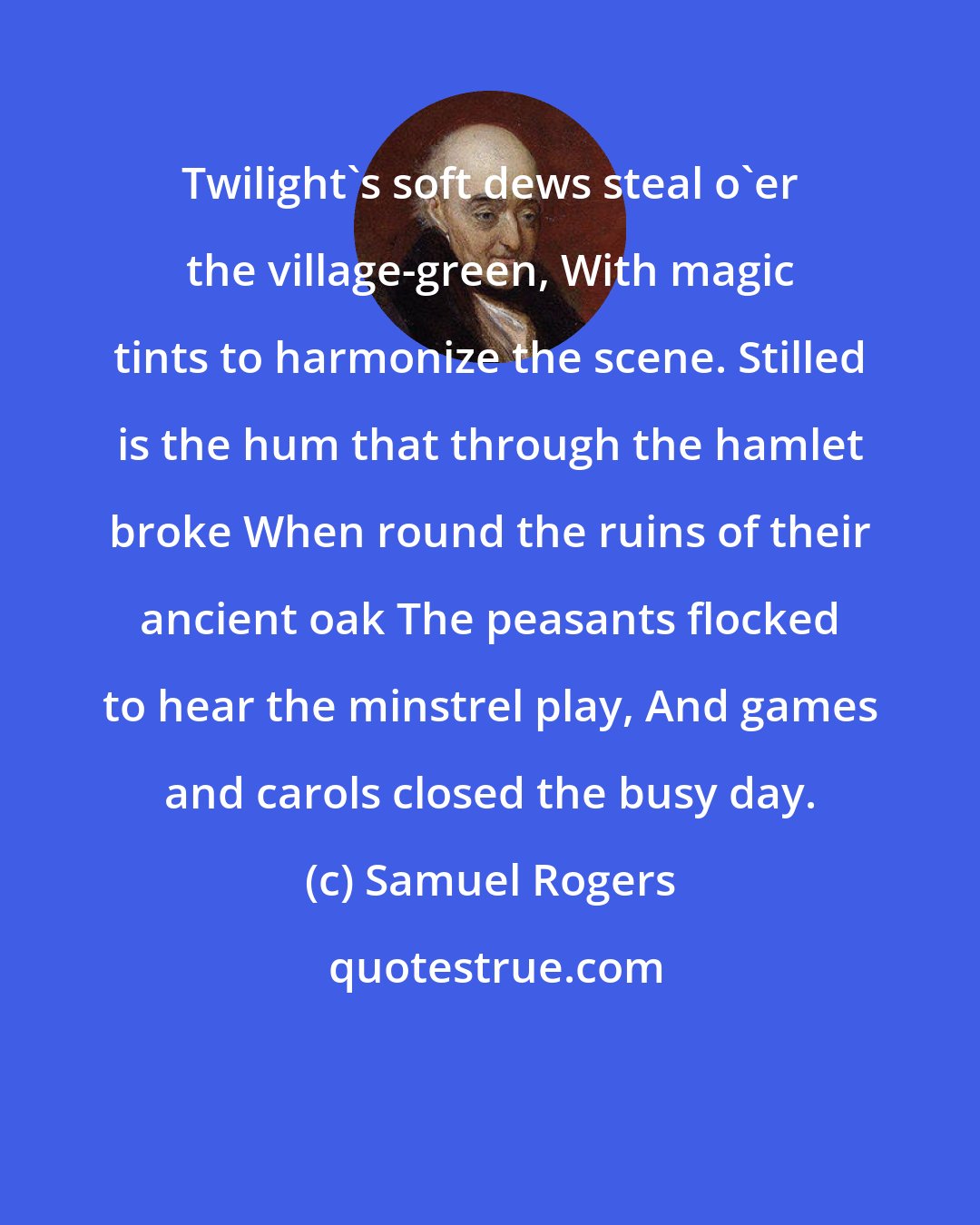 Samuel Rogers: Twilight's soft dews steal o'er the village-green, With magic tints to harmonize the scene. Stilled is the hum that through the hamlet broke When round the ruins of their ancient oak The peasants flocked to hear the minstrel play, And games and carols closed the busy day.