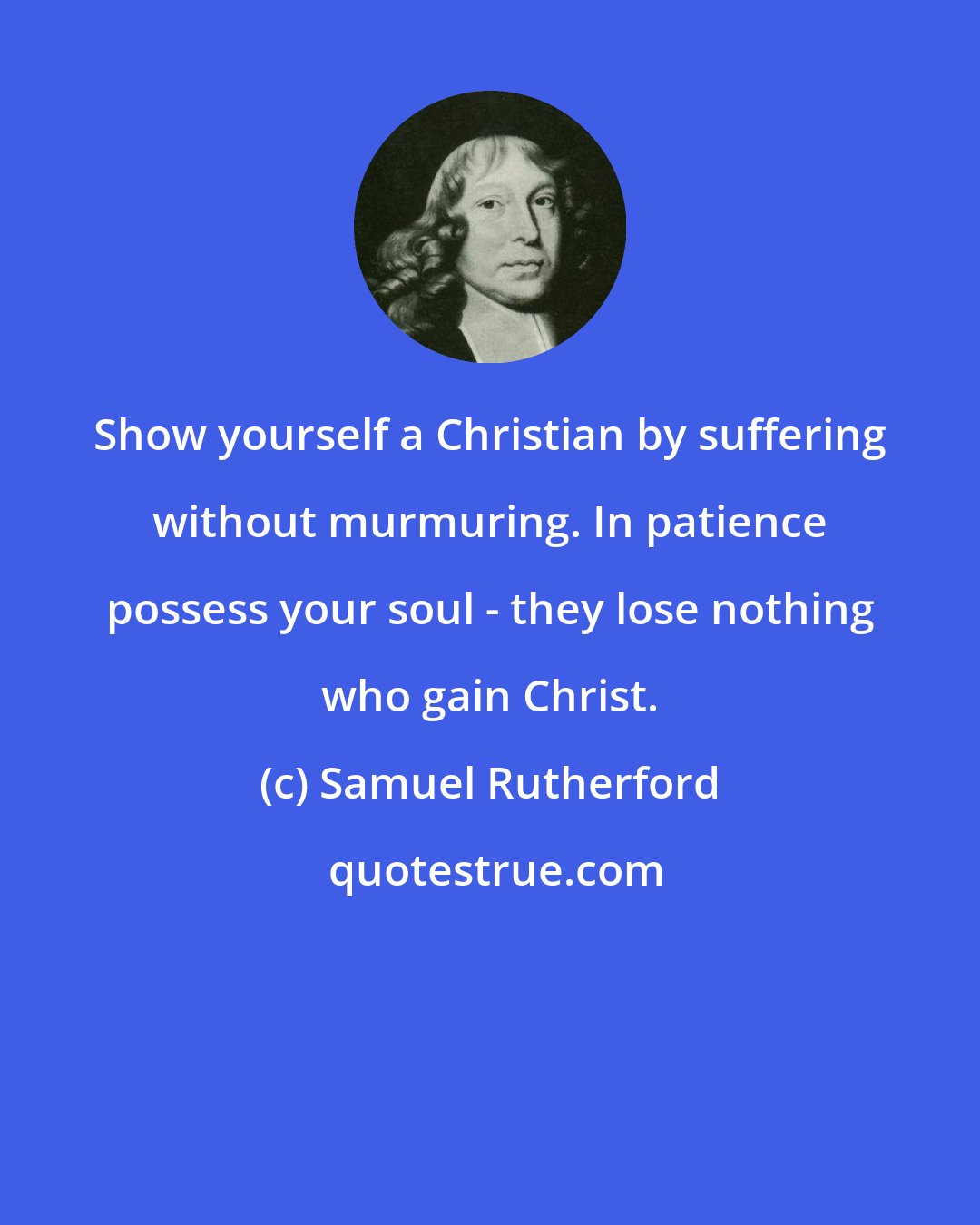 Samuel Rutherford: Show yourself a Christian by suffering without murmuring. In patience possess your soul - they lose nothing who gain Christ.