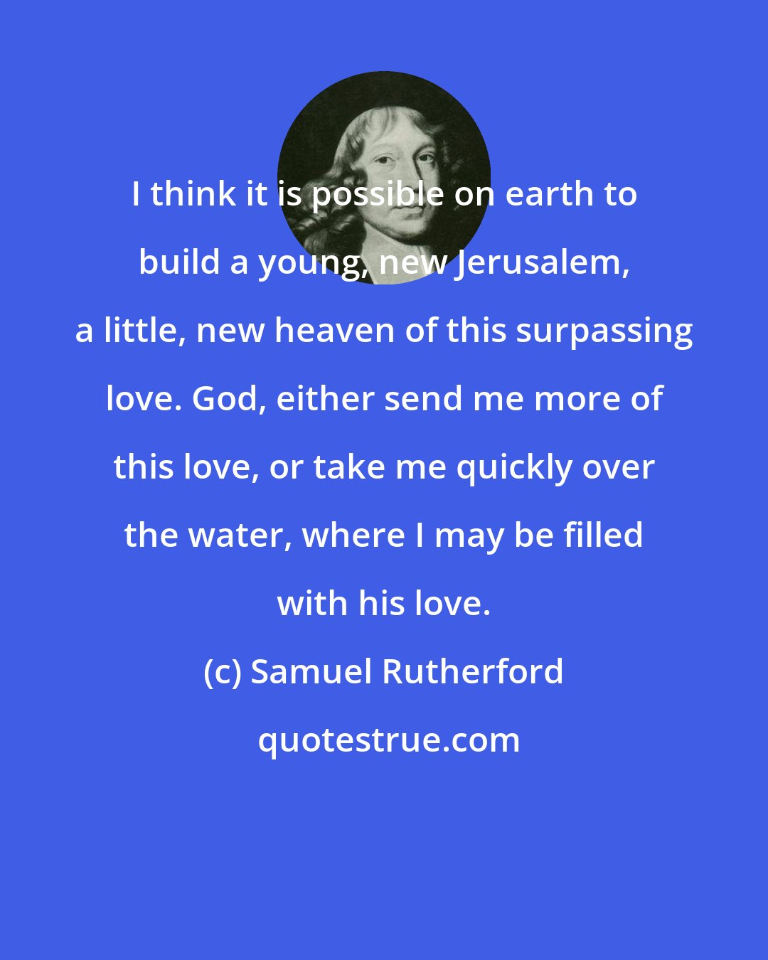 Samuel Rutherford: I think it is possible on earth to build a young, new Jerusalem, a little, new heaven of this surpassing love. God, either send me more of this love, or take me quickly over the water, where I may be filled with his love.