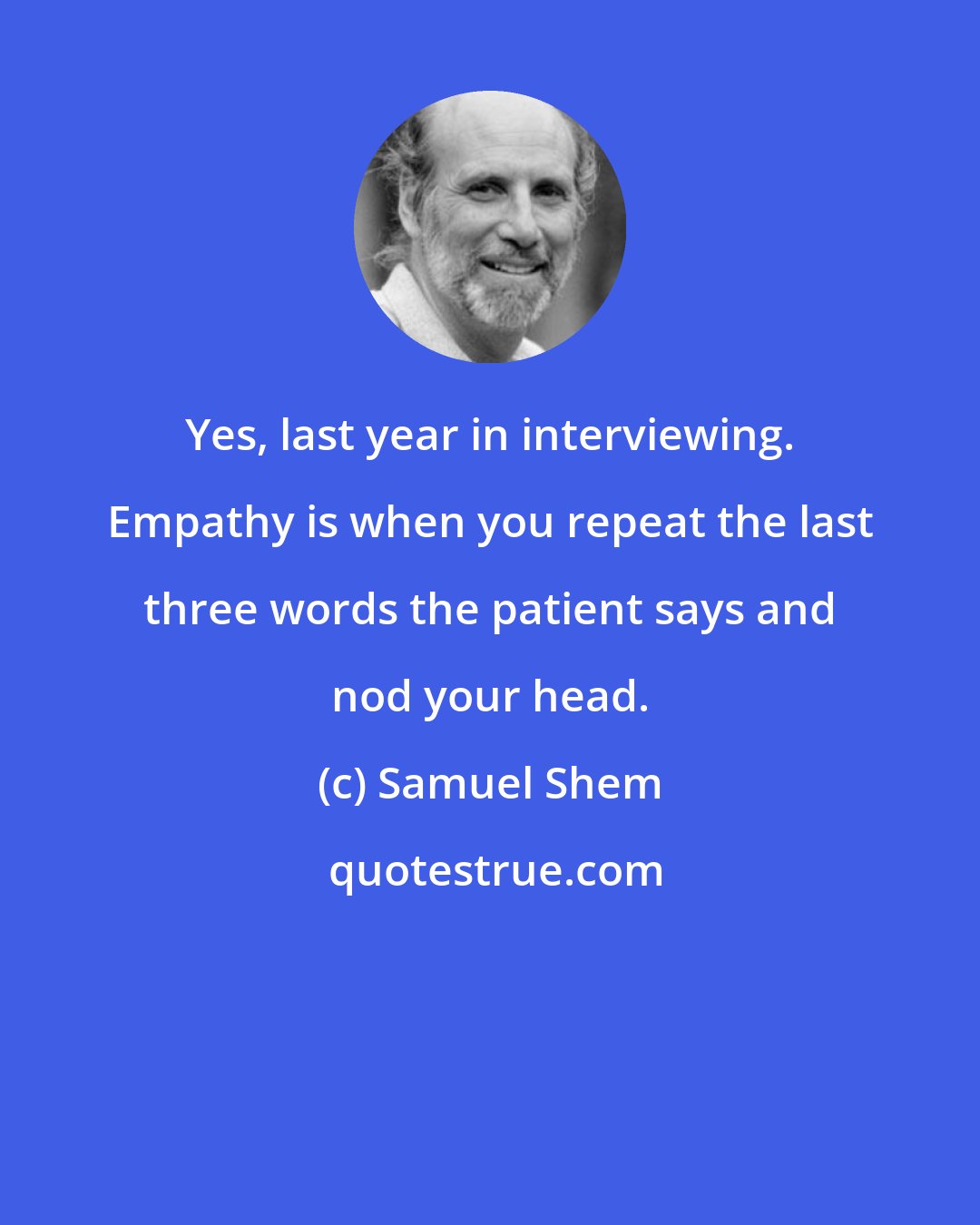Samuel Shem: Yes, last year in interviewing. Empathy is when you repeat the last three words the patient says and nod your head.