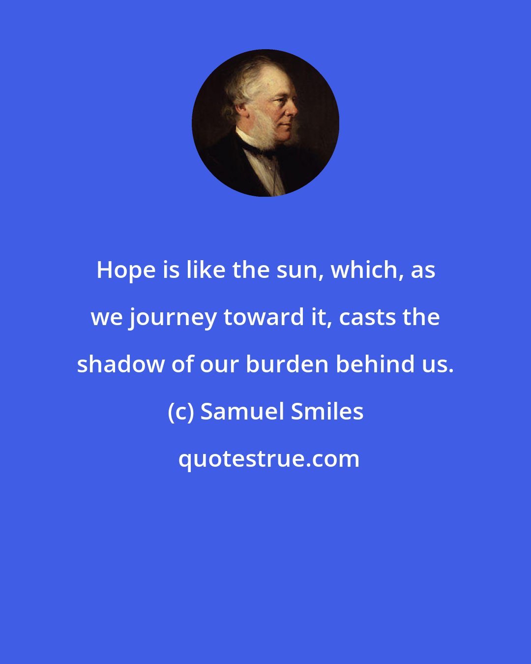 Samuel Smiles: Hope is like the sun, which, as we journey toward it, casts the shadow of our burden behind us.