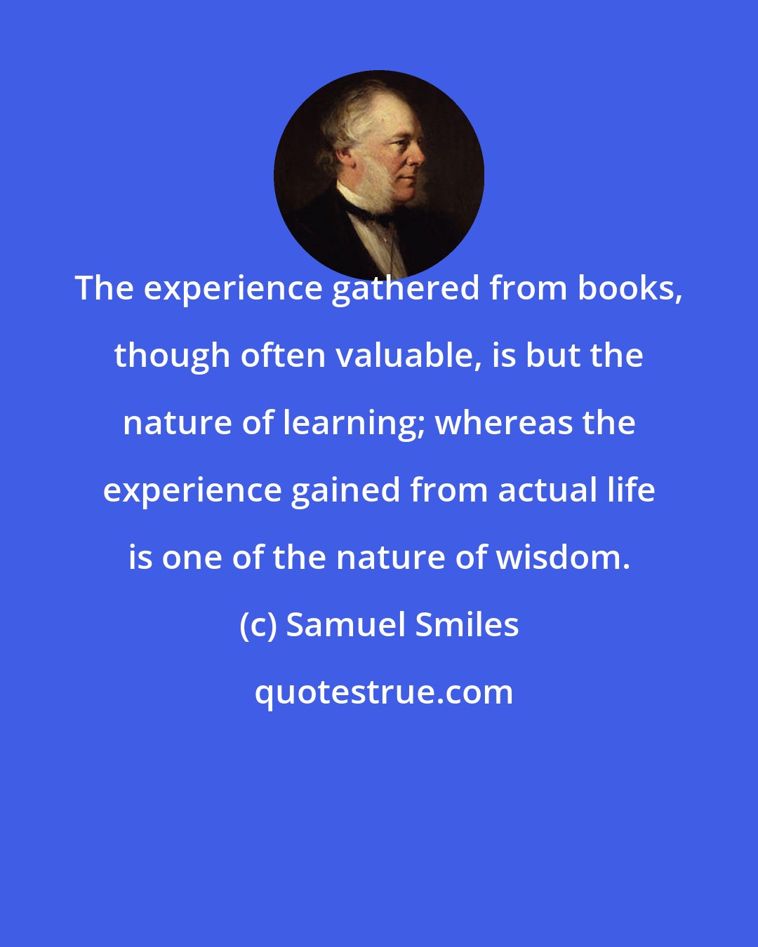 Samuel Smiles: The experience gathered from books, though often valuable, is but the nature of learning; whereas the experience gained from actual life is one of the nature of wisdom.