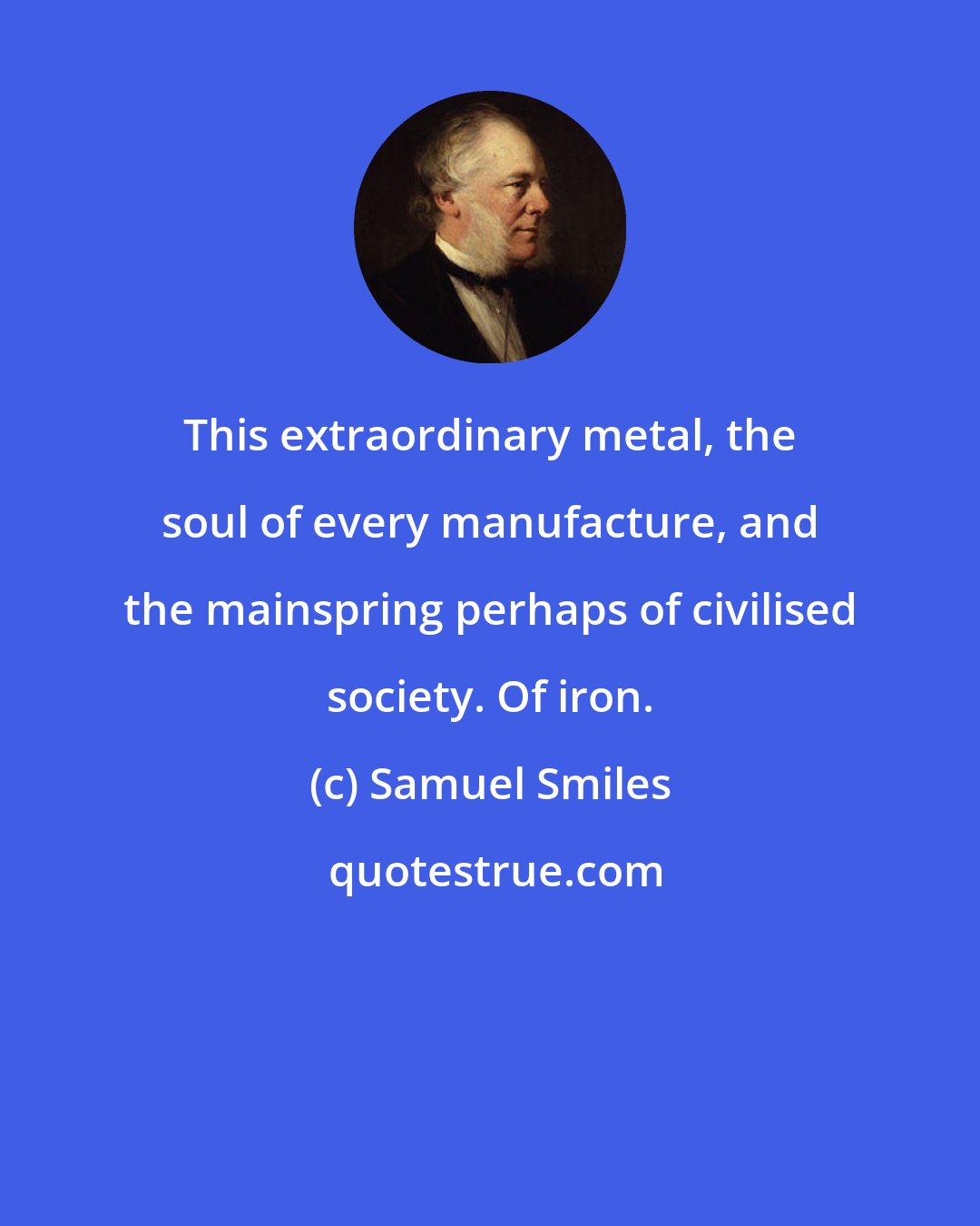 Samuel Smiles: This extraordinary metal, the soul of every manufacture, and the mainspring perhaps of civilised society. Of iron.