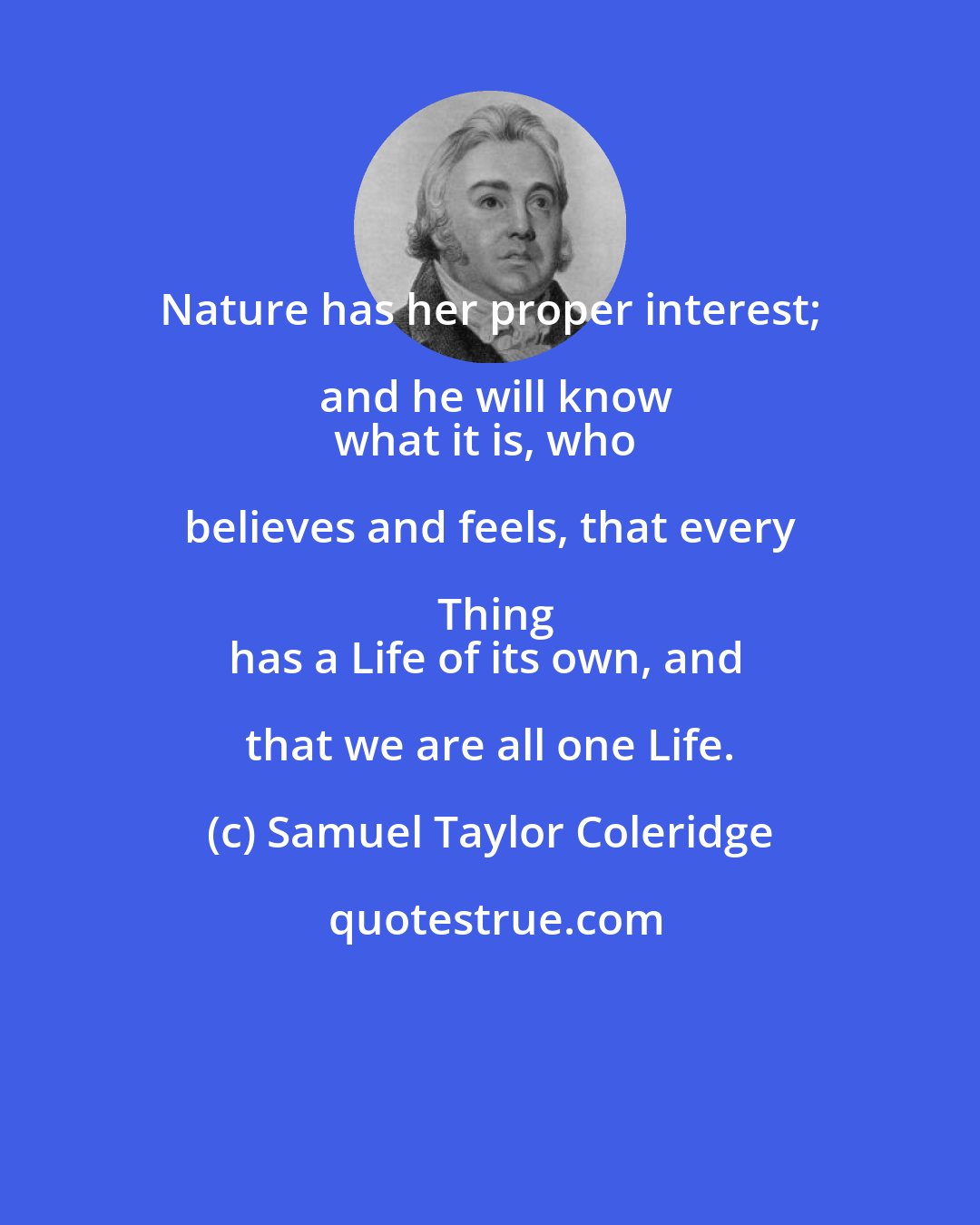 Samuel Taylor Coleridge: Nature has her proper interest; and he will know
what it is, who believes and feels, that every Thing
has a Life of its own, and that we are all one Life.