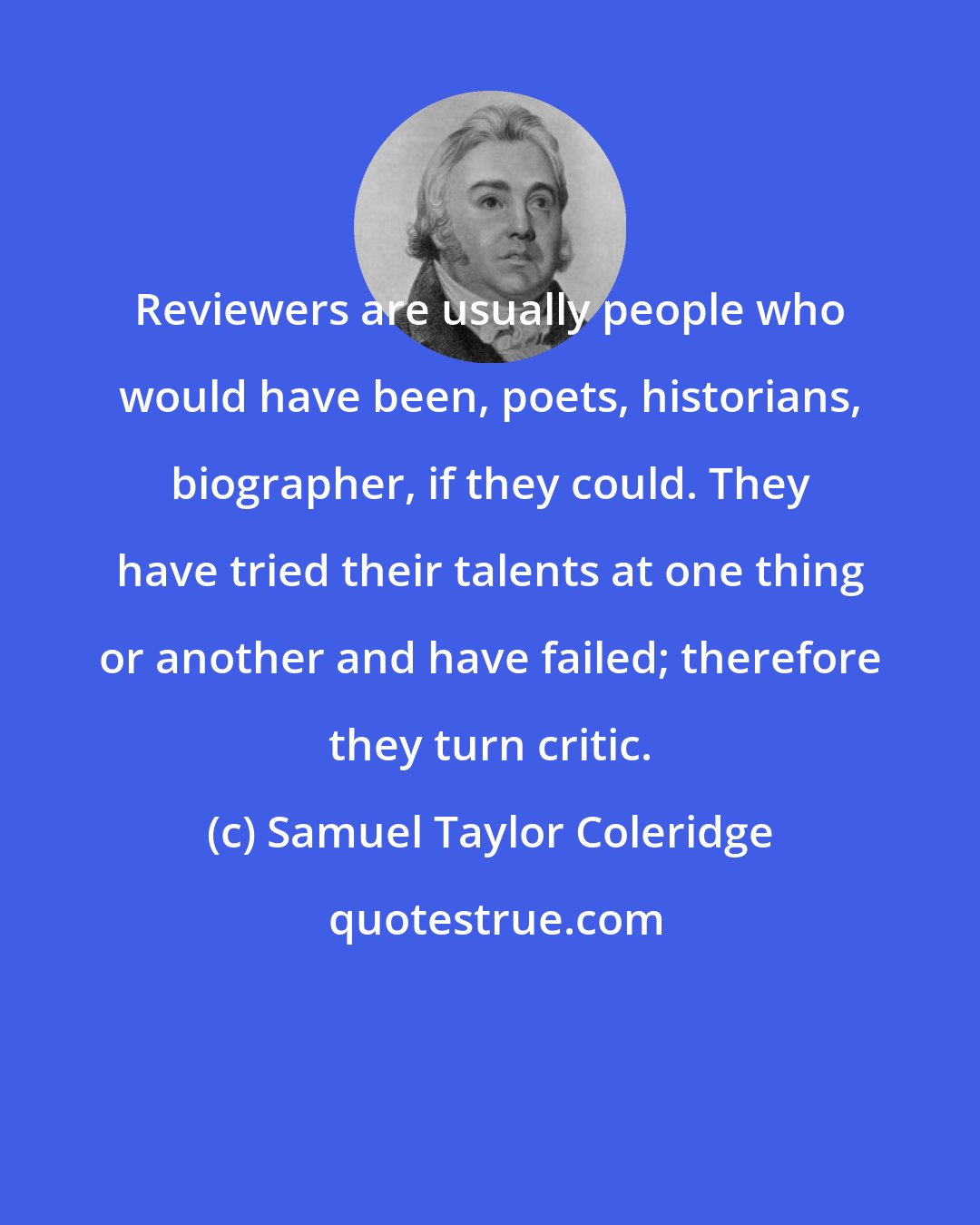 Samuel Taylor Coleridge: Reviewers are usually people who would have been, poets, historians, biographer, if they could. They have tried their talents at one thing or another and have failed; therefore they turn critic.
