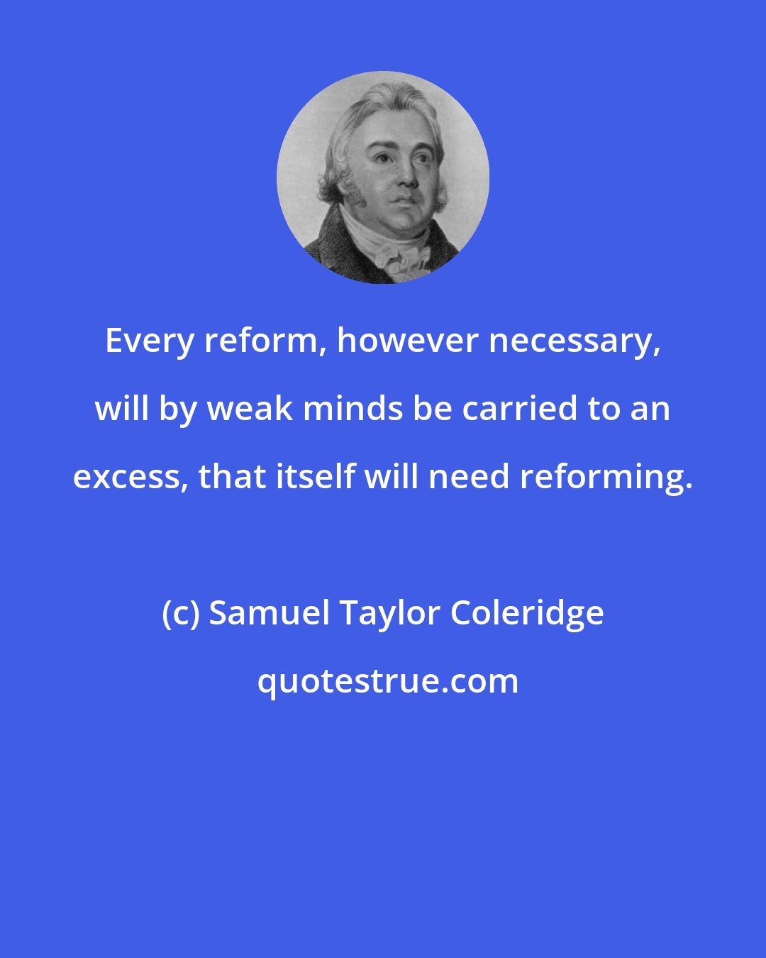 Samuel Taylor Coleridge: Every reform, however necessary, will by weak minds be carried to an excess, that itself will need reforming.