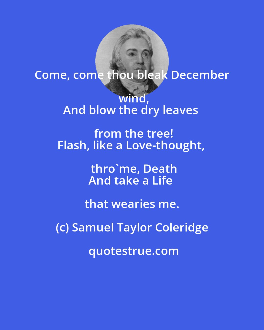 Samuel Taylor Coleridge: Come, come thou bleak December wind,
And blow the dry leaves from the tree!
Flash, like a Love-thought, thro'me, Death
And take a Life that wearies me.