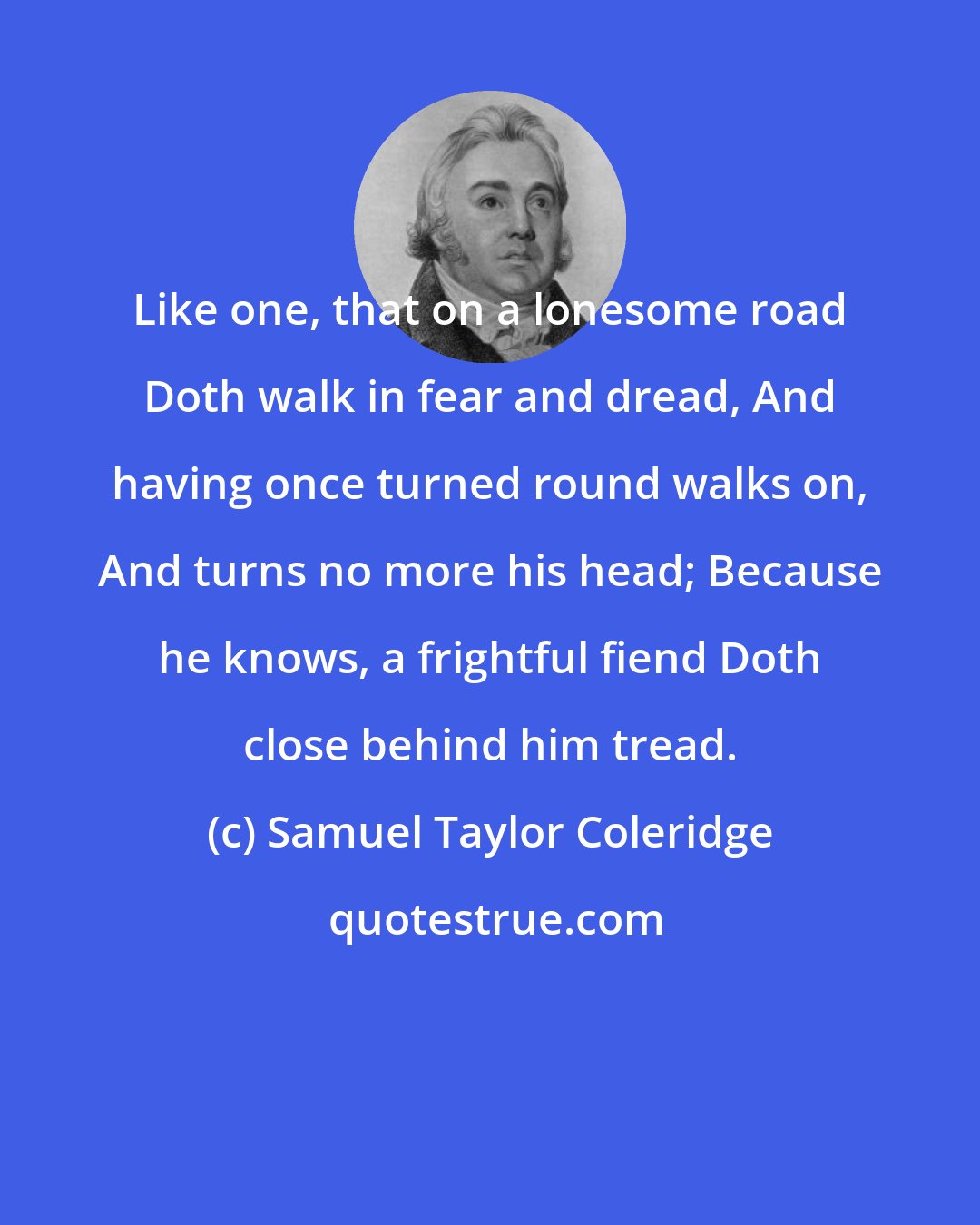 Samuel Taylor Coleridge: Like one, that on a lonesome road Doth walk in fear and dread, And having once turned round walks on, And turns no more his head; Because he knows, a frightful fiend Doth close behind him tread.