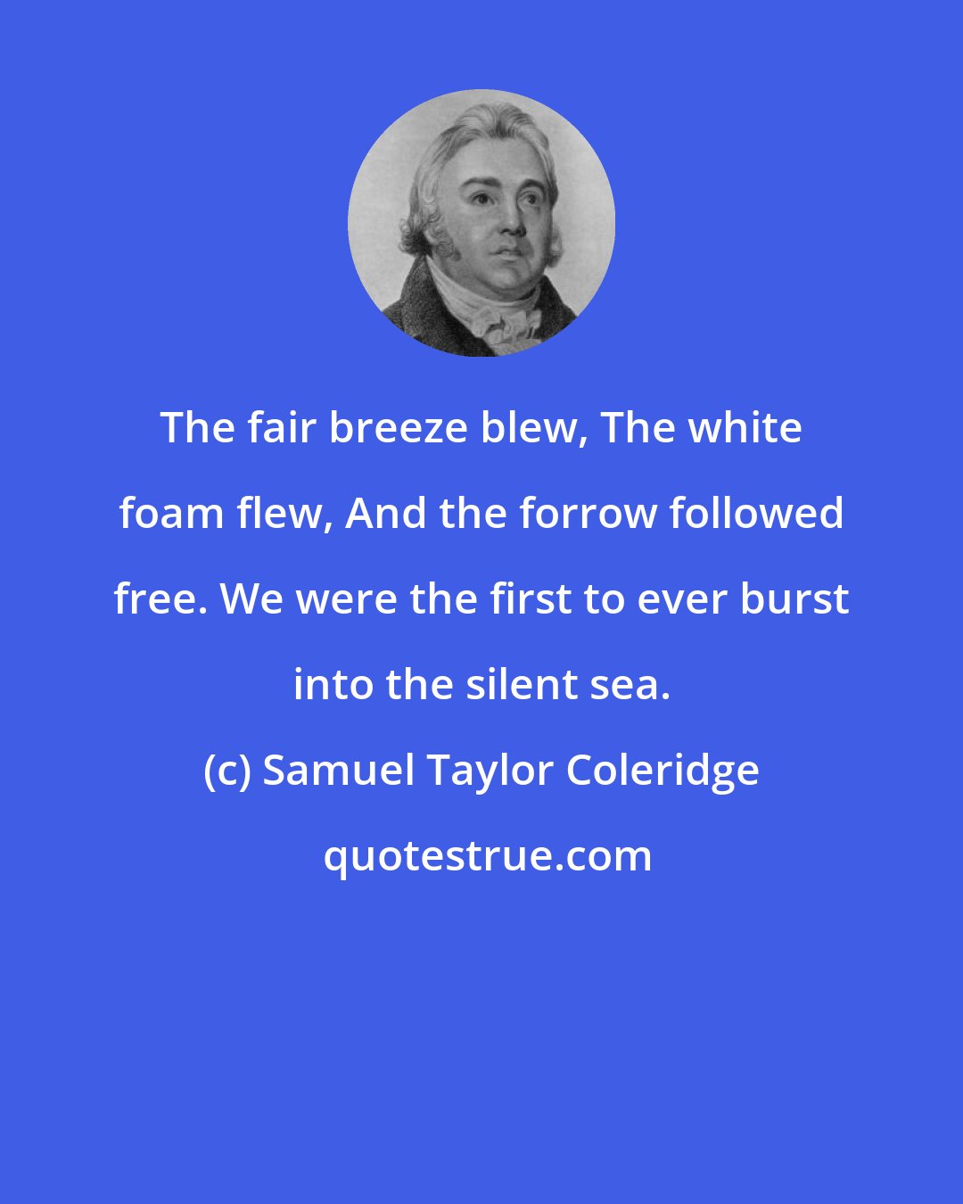 Samuel Taylor Coleridge: The fair breeze blew, The white foam flew, And the forrow followed free. We were the first to ever burst into the silent sea.