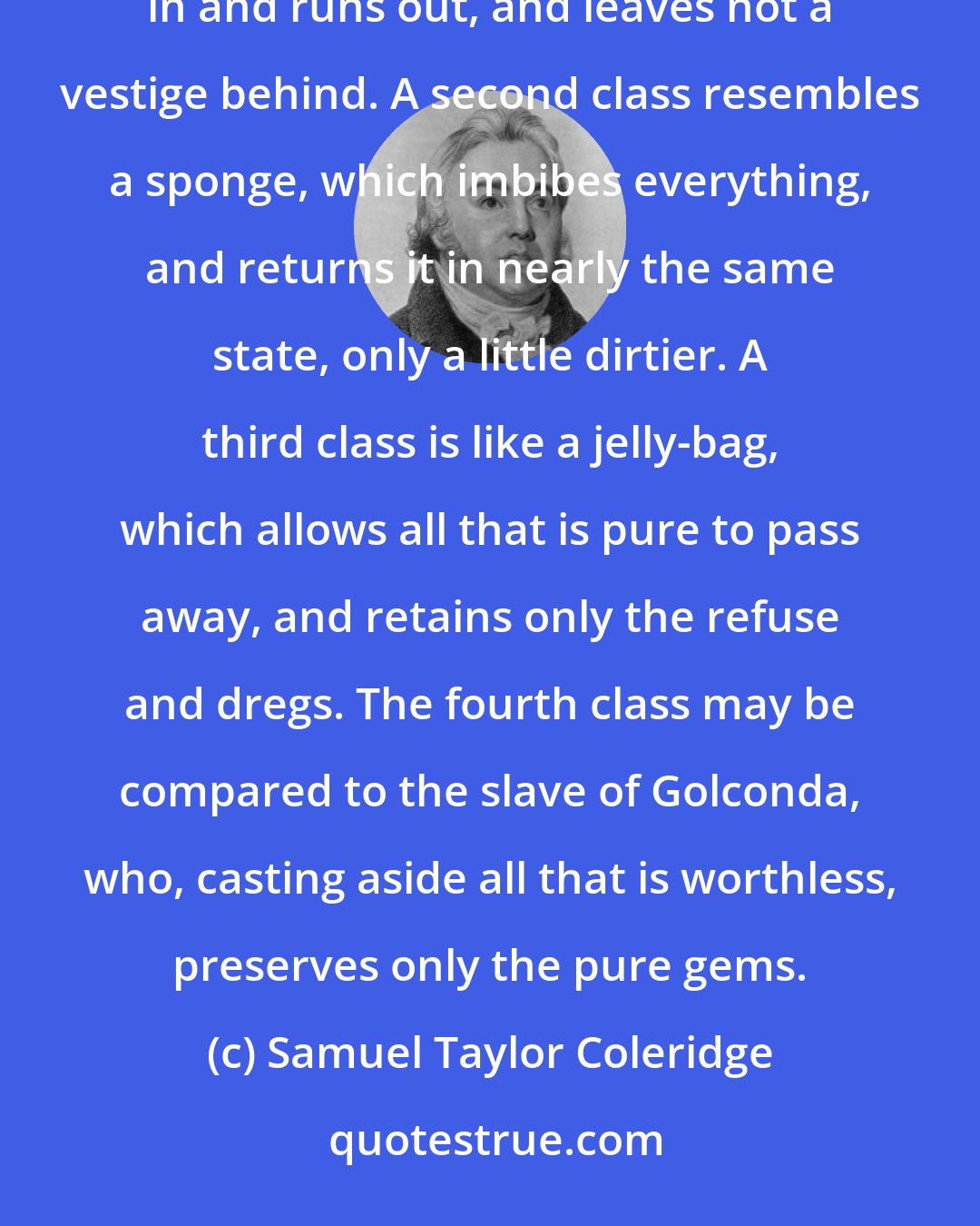 Samuel Taylor Coleridge: The first class of readers may be compared to an hour-glass, their reading being as the sand; it runs in and runs out, and leaves not a vestige behind. A second class resembles a sponge, which imbibes everything, and returns it in nearly the same state, only a little dirtier. A third class is like a jelly-bag, which allows all that is pure to pass away, and retains only the refuse and dregs. The fourth class may be compared to the slave of Golconda, who, casting aside all that is worthless, preserves only the pure gems.