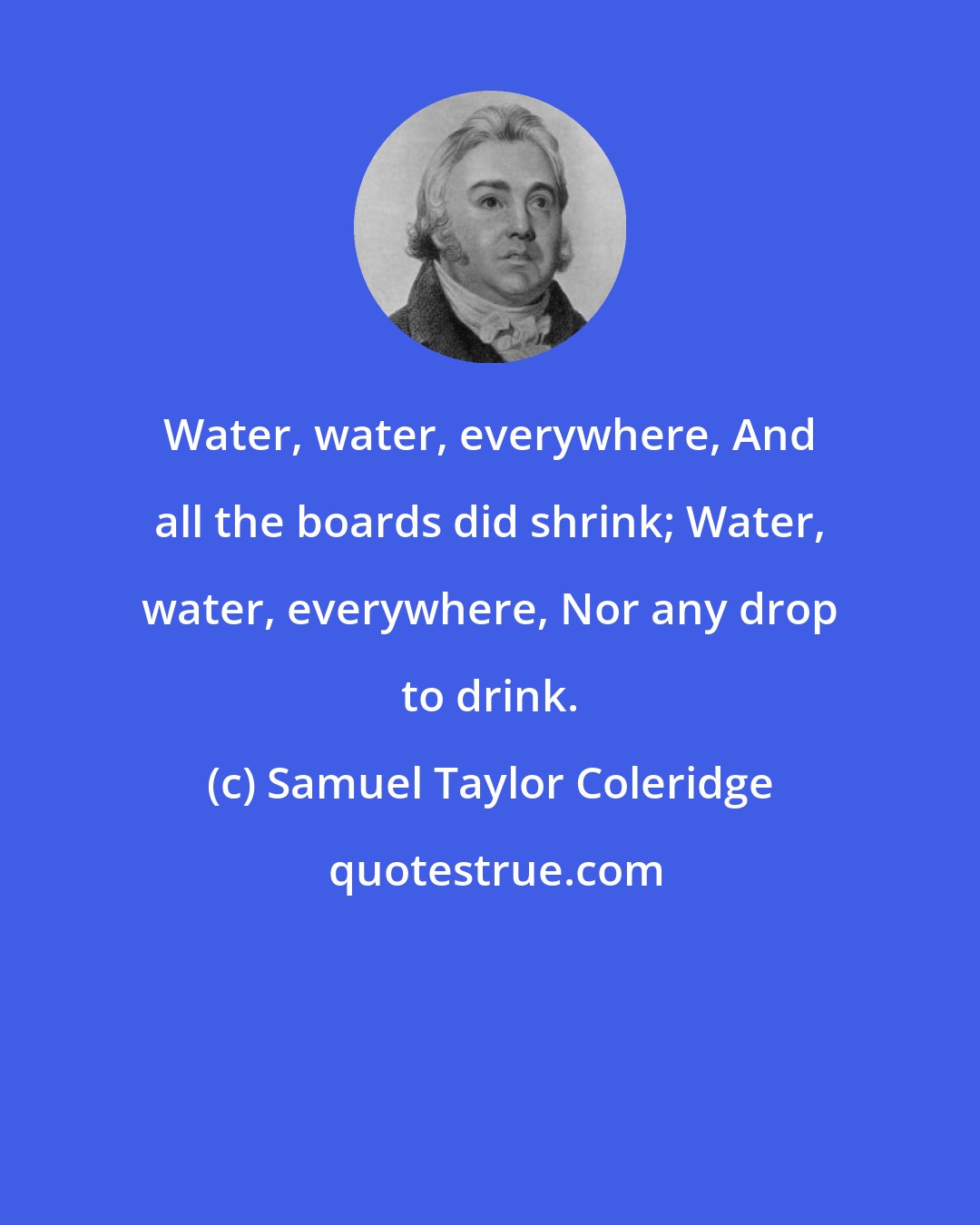 Samuel Taylor Coleridge: Water, water, everywhere, And all the boards did shrink; Water, water, everywhere, Nor any drop to drink.