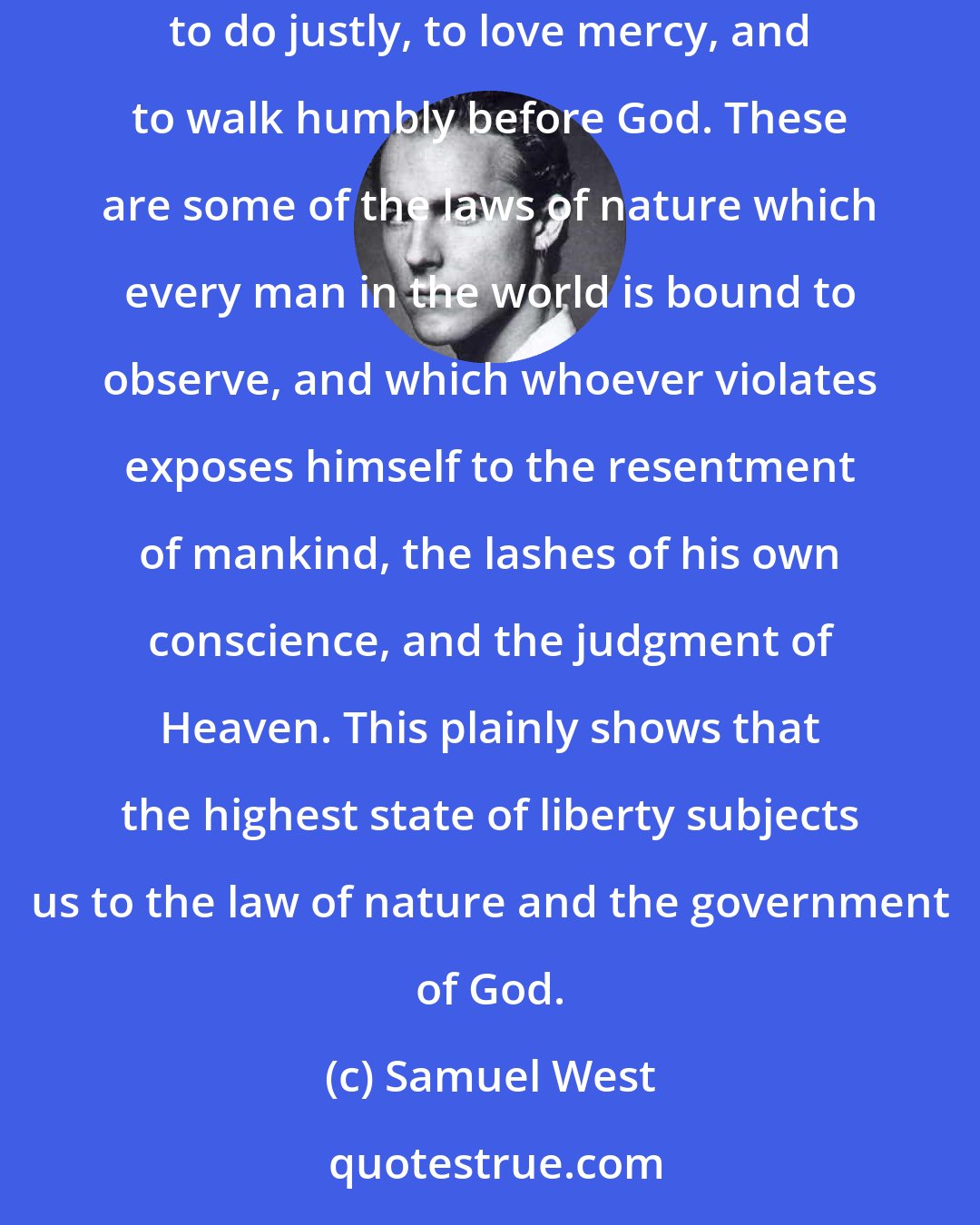 Samuel West: It is our duty to endeavor always to promote the general good; to do to all as we would be willing to be done by were we in their circumstances; to do justly, to love mercy, and to walk humbly before God. These are some of the laws of nature which every man in the world is bound to observe, and which whoever violates exposes himself to the resentment of mankind, the lashes of his own conscience, and the judgment of Heaven. This plainly shows that the highest state of liberty subjects us to the law of nature and the government of God.