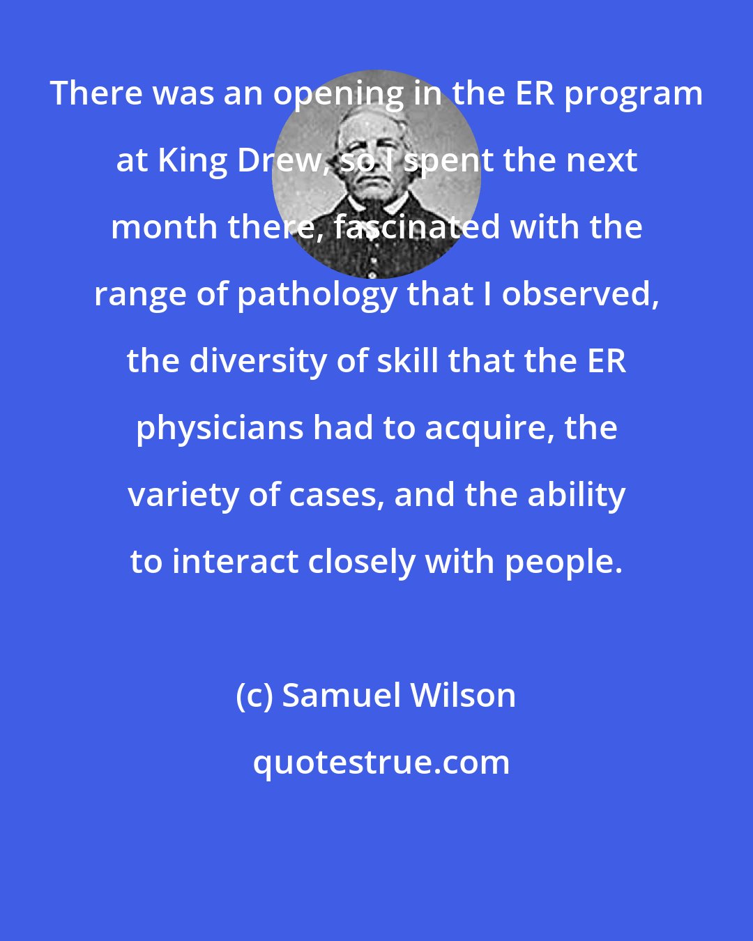 Samuel Wilson: There was an opening in the ER program at King Drew, so I spent the next month there, fascinated with the range of pathology that I observed, the diversity of skill that the ER physicians had to acquire, the variety of cases, and the ability to interact closely with people.