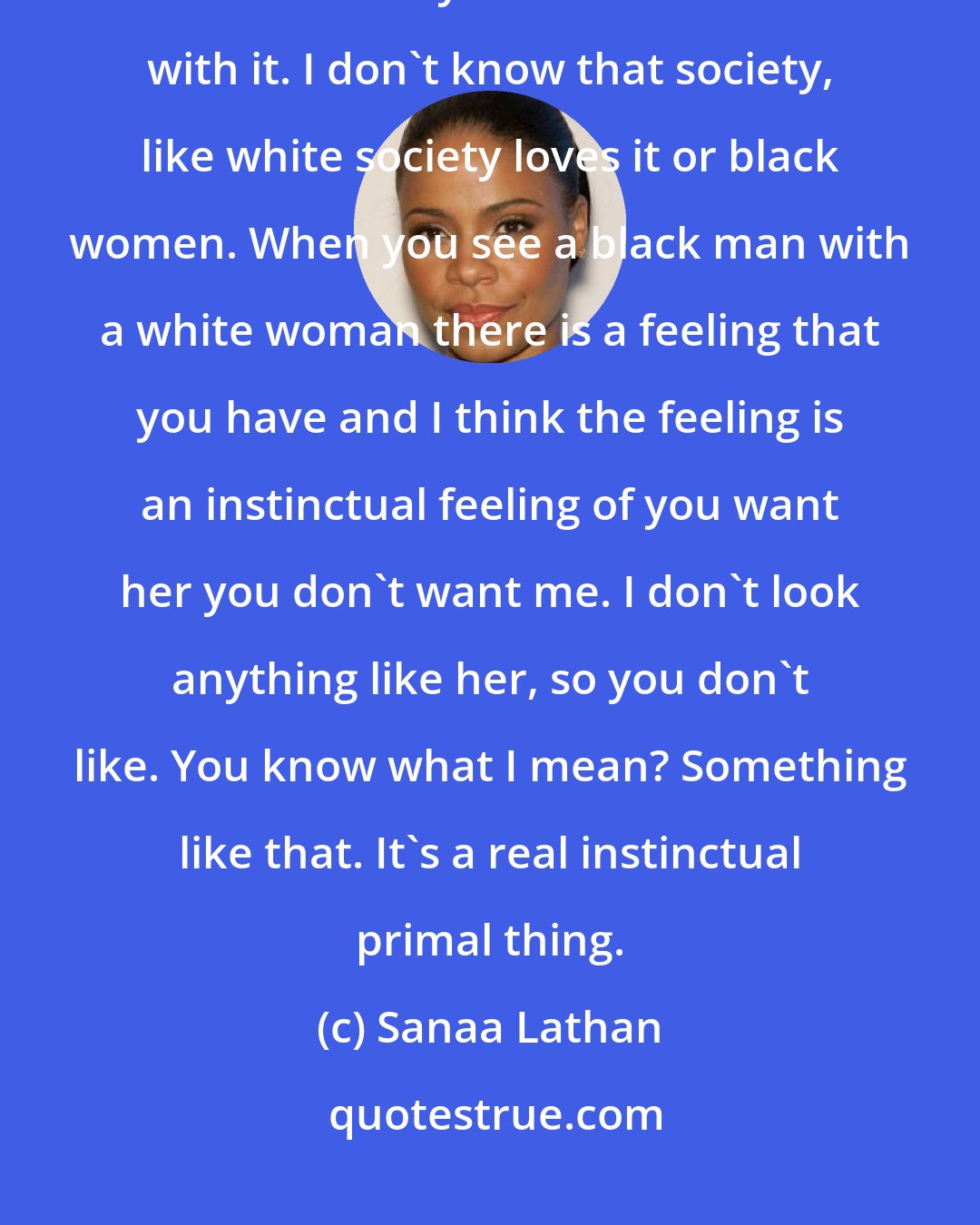 Sanaa Lathan: I don't know if it's more acceptable or if black men are more comfortable. Black men certainly are more comfortable with it. I don't know that society, like white society loves it or black women. When you see a black man with a white woman there is a feeling that you have and I think the feeling is an instinctual feeling of you want her you don't want me. I don't look anything like her, so you don't like. You know what I mean? Something like that. It's a real instinctual primal thing.