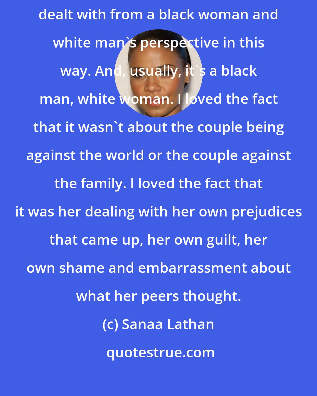 Sanaa Lathan: It was a good script [Something New]. We have not seen an interracial issue dealt with from a black woman and white man's perspective in this way. And, usually, it's a black man, white woman. I loved the fact that it wasn't about the couple being against the world or the couple against the family. I loved the fact that it was her dealing with her own prejudices that came up, her own guilt, her own shame and embarrassment about what her peers thought.