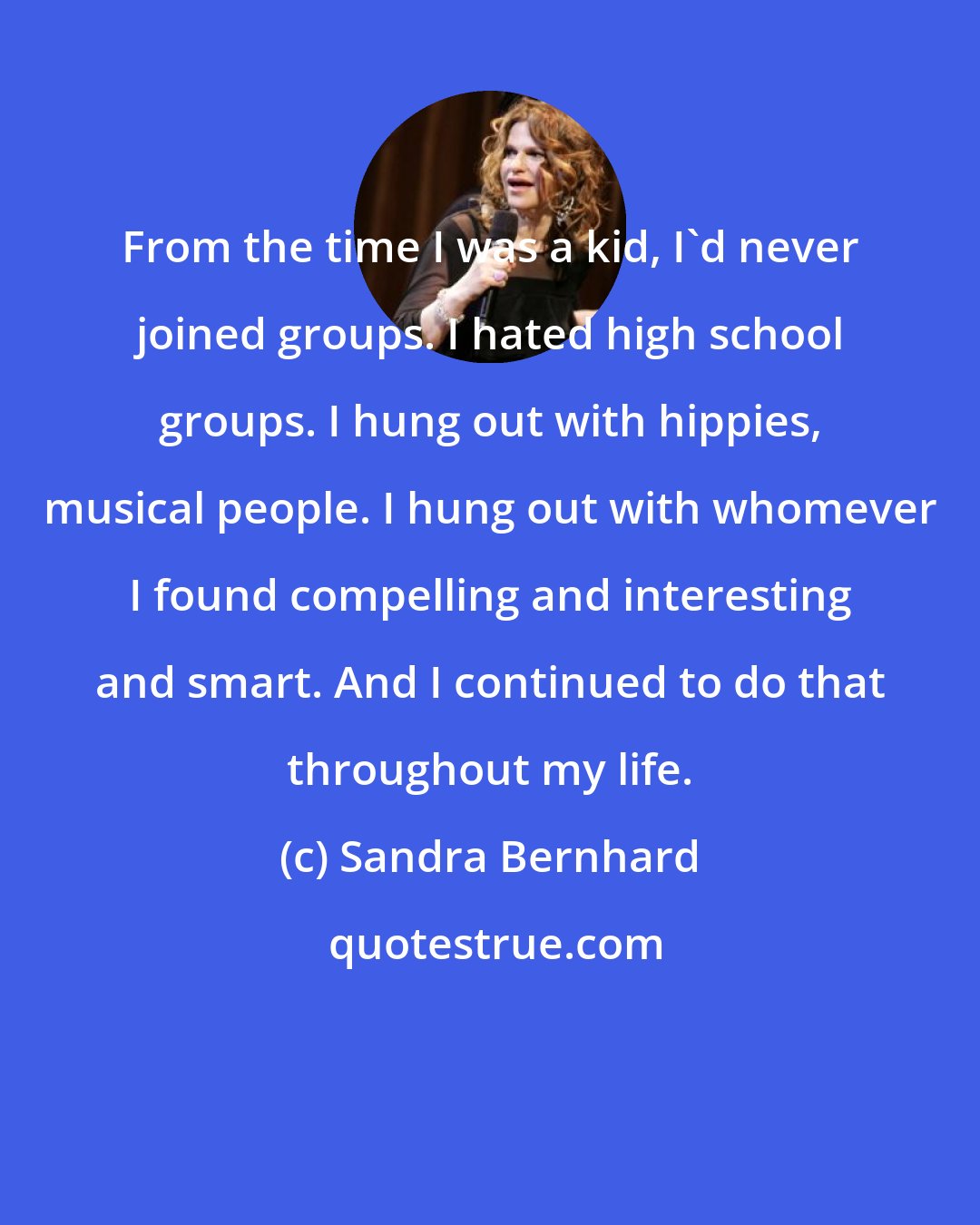 Sandra Bernhard: From the time I was a kid, I'd never joined groups. I hated high school groups. I hung out with hippies, musical people. I hung out with whomever I found compelling and interesting and smart. And I continued to do that throughout my life.