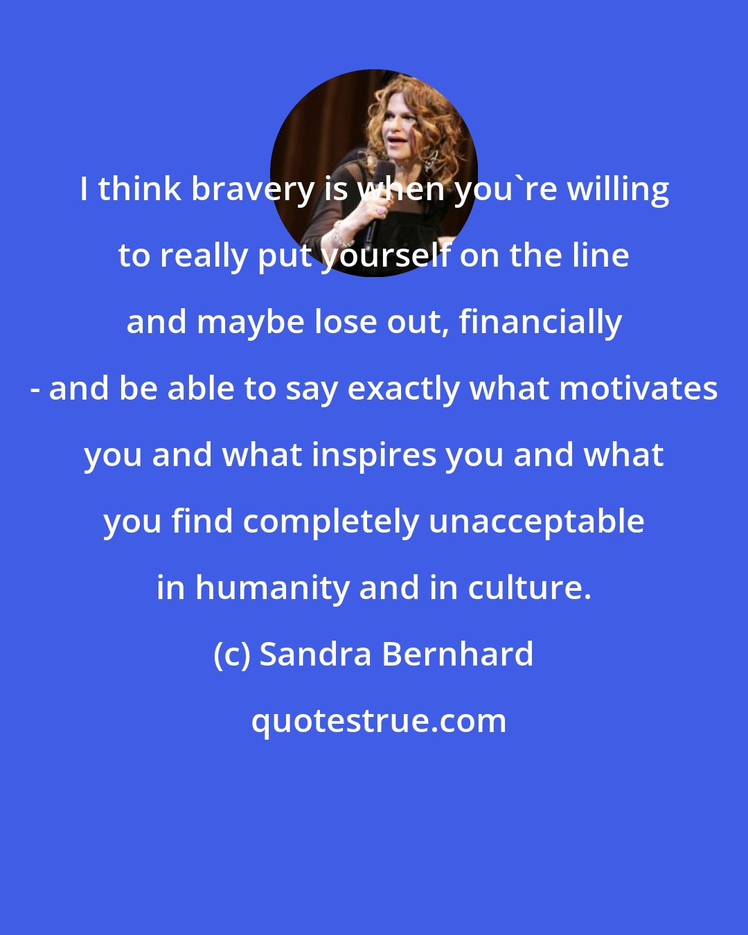 Sandra Bernhard: I think bravery is when you're willing to really put yourself on the line and maybe lose out, financially - and be able to say exactly what motivates you and what inspires you and what you find completely unacceptable in humanity and in culture.