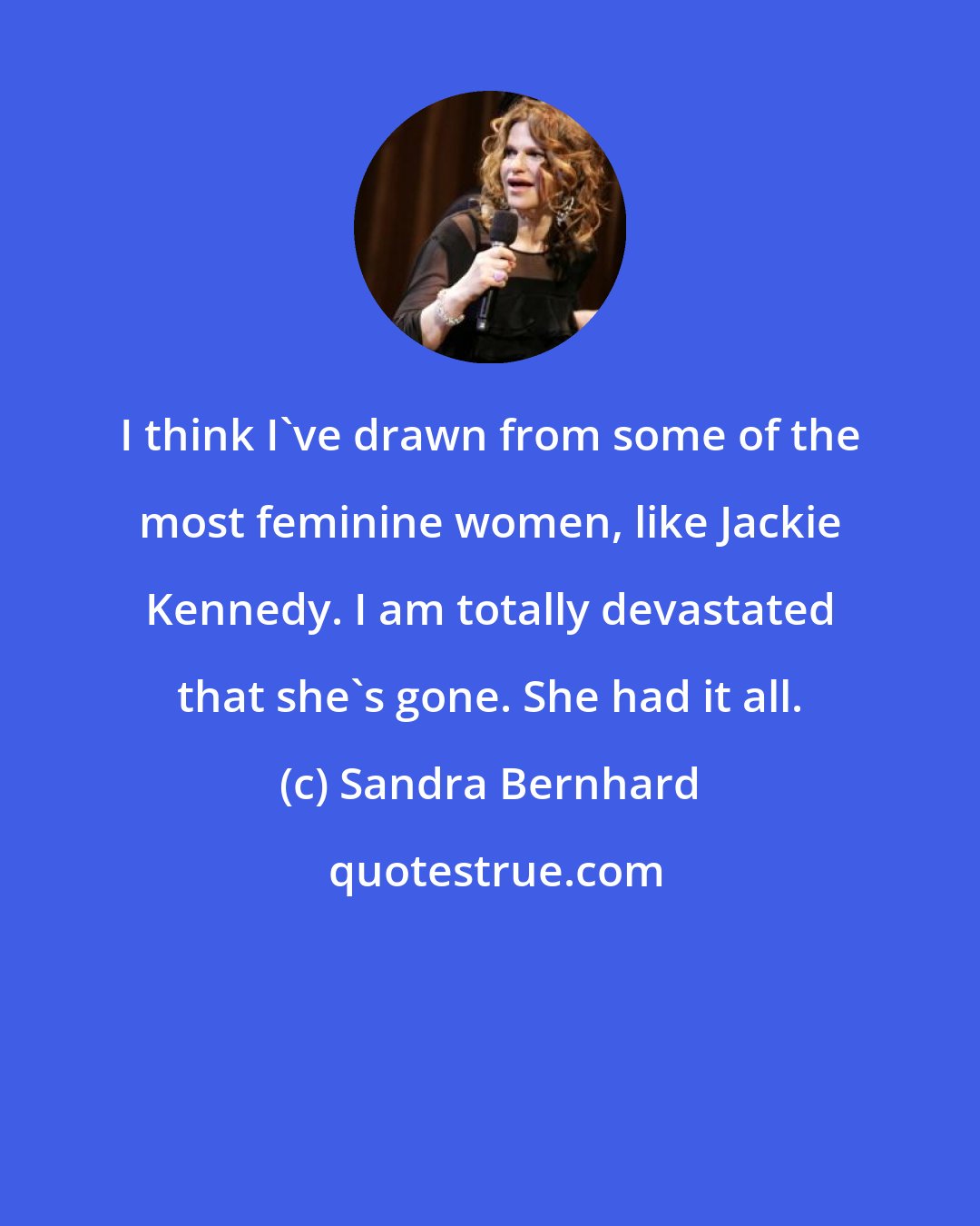 Sandra Bernhard: I think I've drawn from some of the most feminine women, like Jackie Kennedy. I am totally devastated that she's gone. She had it all.