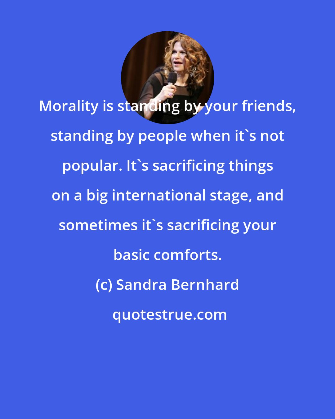 Sandra Bernhard: Morality is standing by your friends, standing by people when it's not popular. It's sacrificing things on a big international stage, and sometimes it's sacrificing your basic comforts.