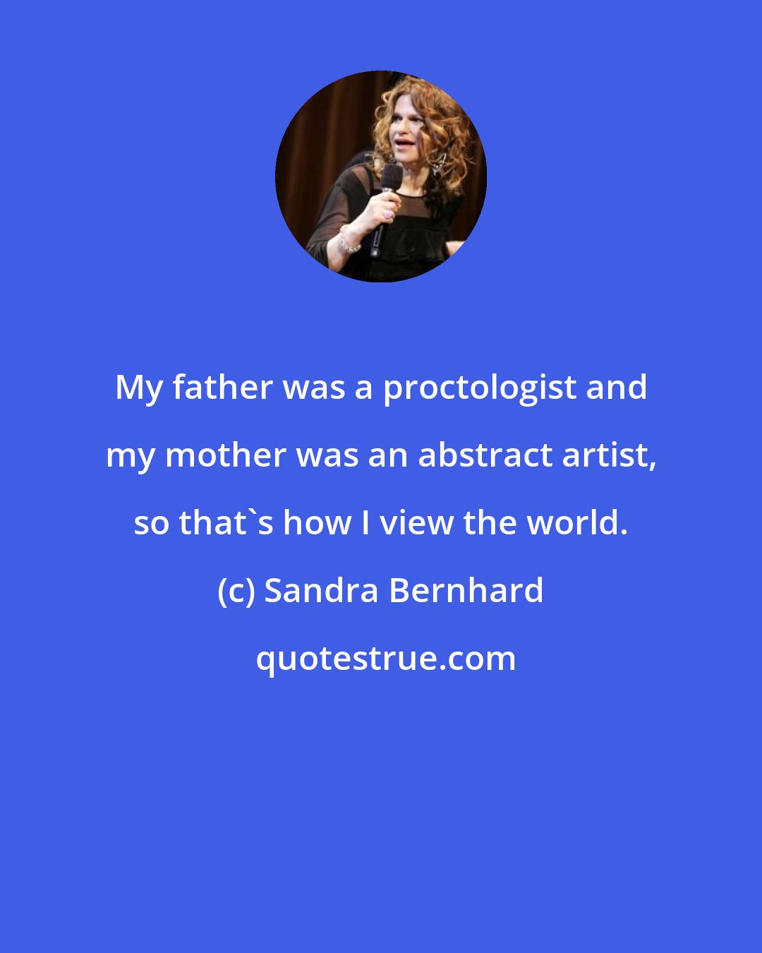 Sandra Bernhard: My father was a proctologist and my mother was an abstract artist, so that's how I view the world.