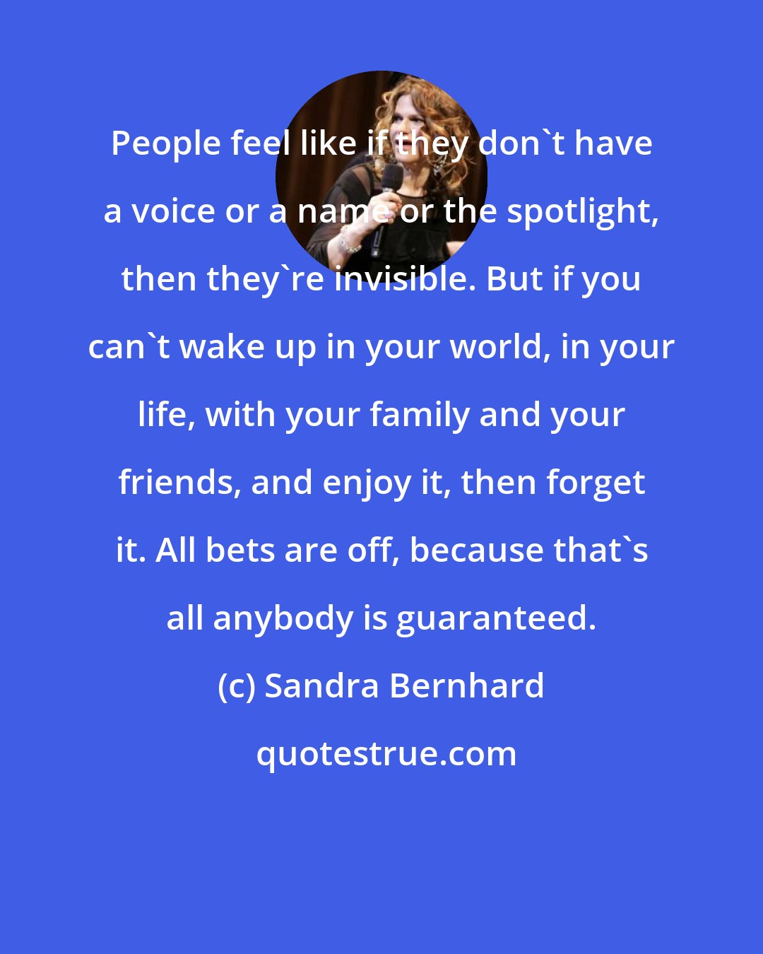 Sandra Bernhard: People feel like if they don't have a voice or a name or the spotlight, then they're invisible. But if you can't wake up in your world, in your life, with your family and your friends, and enjoy it, then forget it. All bets are off, because that's all anybody is guaranteed.