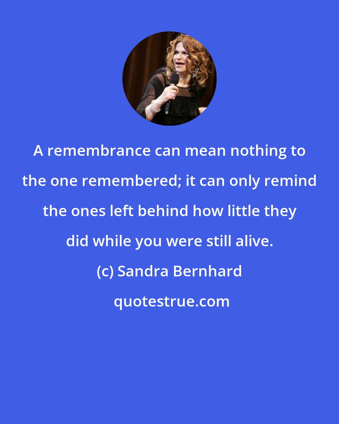 Sandra Bernhard: A remembrance can mean nothing to the one remembered; it can only remind the ones left behind how little they did while you were still alive.