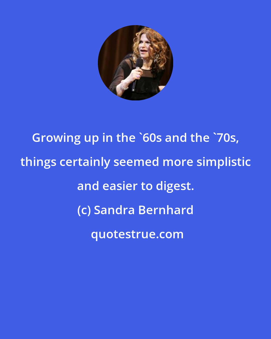 Sandra Bernhard: Growing up in the '60s and the '70s, things certainly seemed more simplistic and easier to digest.