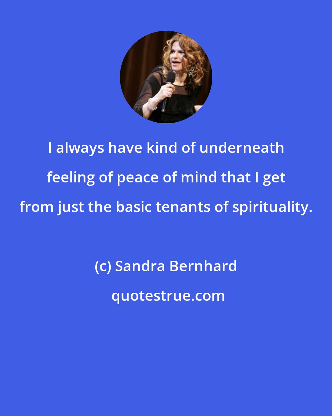 Sandra Bernhard: I always have kind of underneath feeling of peace of mind that I get from just the basic tenants of spirituality.