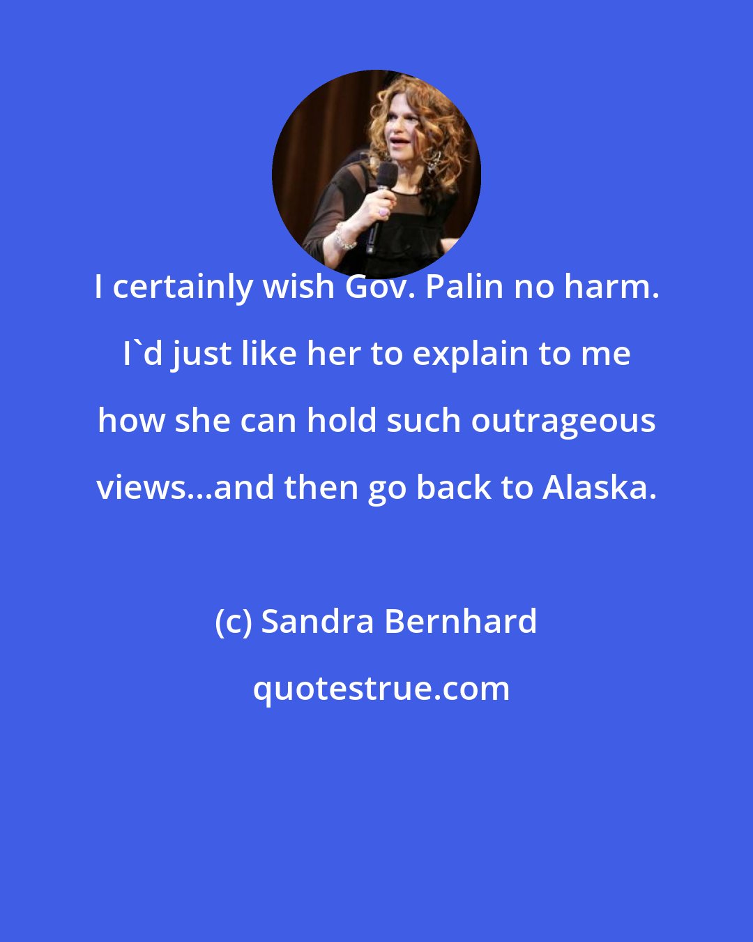 Sandra Bernhard: I certainly wish Gov. Palin no harm. I'd just like her to explain to me how she can hold such outrageous views...and then go back to Alaska.