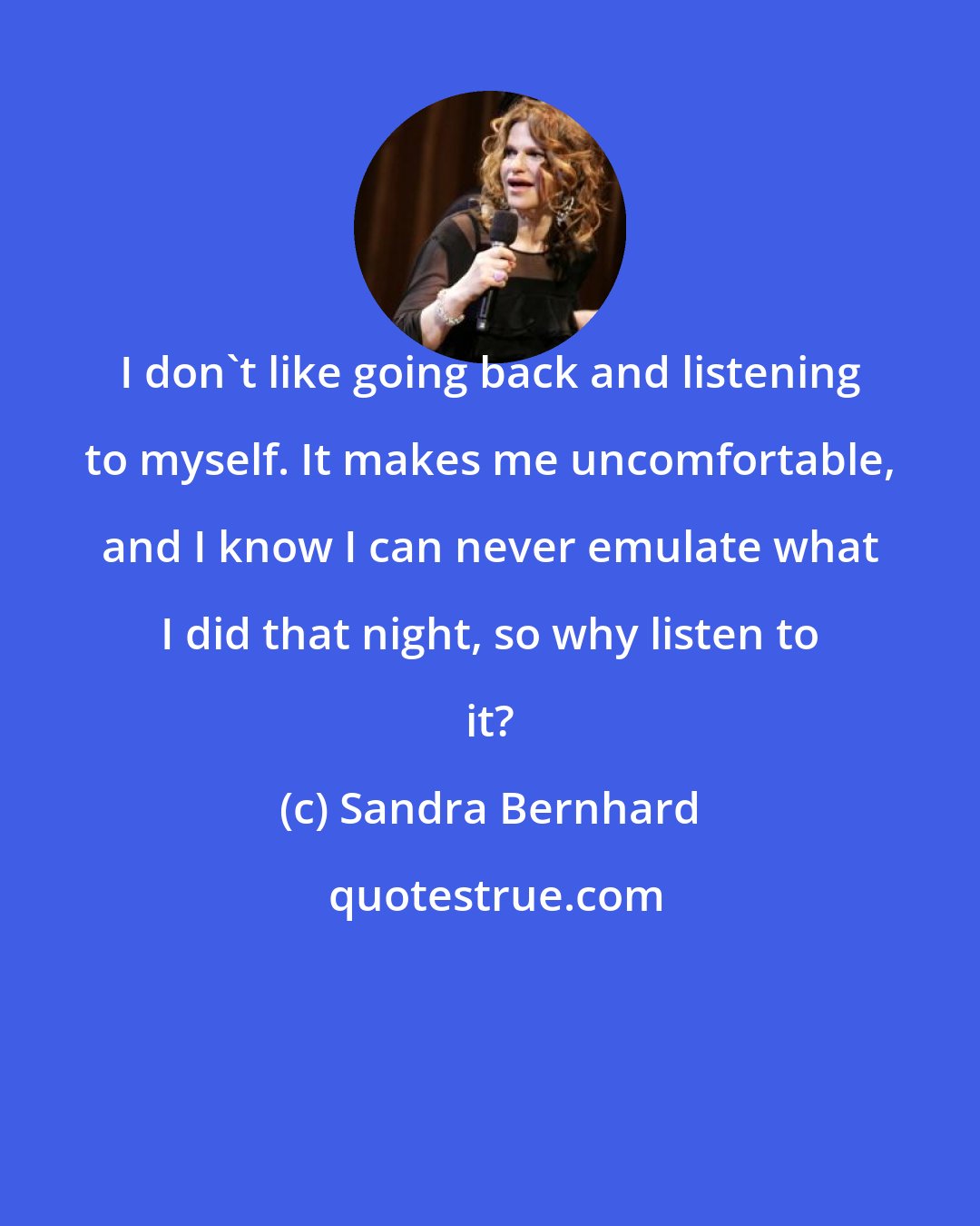 Sandra Bernhard: I don't like going back and listening to myself. It makes me uncomfortable, and I know I can never emulate what I did that night, so why listen to it?