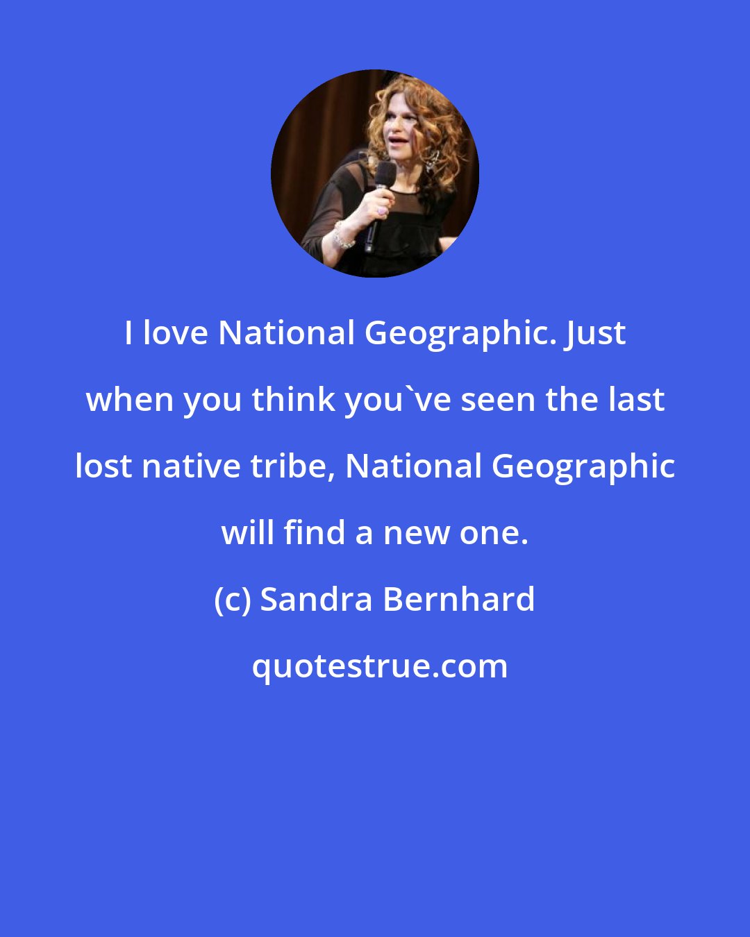 Sandra Bernhard: I love National Geographic. Just when you think you've seen the last lost native tribe, National Geographic will find a new one.