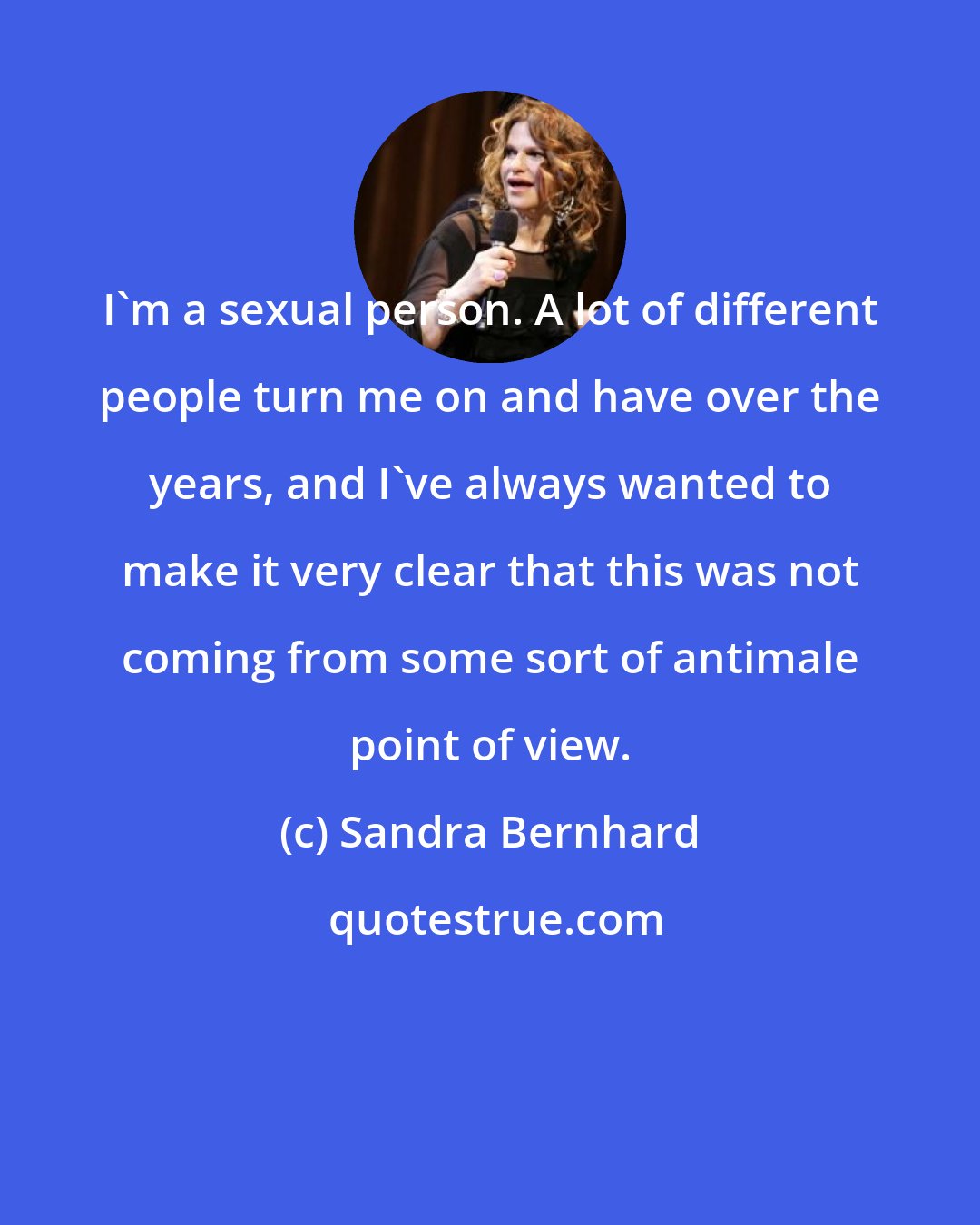 Sandra Bernhard: I'm a sexual person. A lot of different people turn me on and have over the years, and I've always wanted to make it very clear that this was not coming from some sort of antimale point of view.