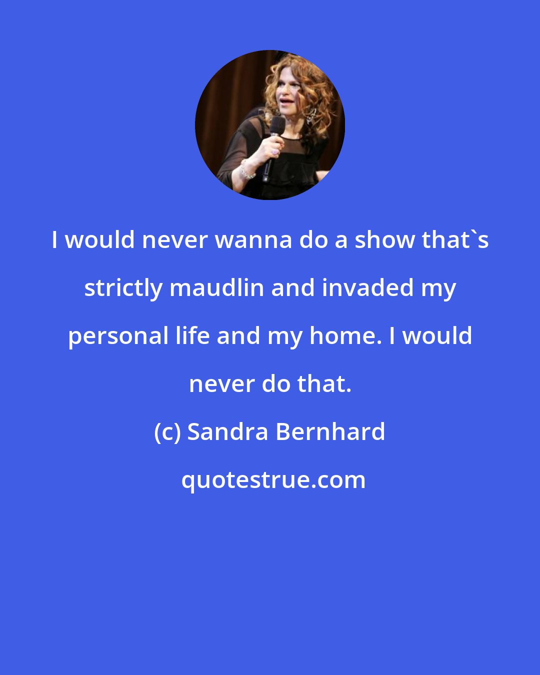 Sandra Bernhard: I would never wanna do a show that's strictly maudlin and invaded my personal life and my home. I would never do that.