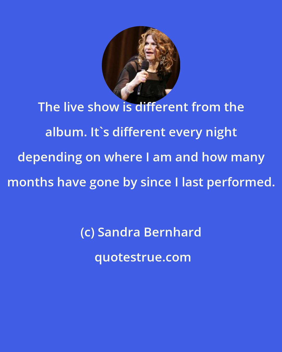 Sandra Bernhard: The live show is different from the album. It's different every night depending on where I am and how many months have gone by since I last performed.