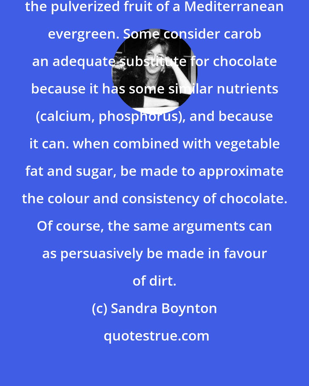 Sandra Boynton: Carob is a brown powder made from the pulverized fruit of a Mediterranean evergreen. Some consider carob an adequate substitute for chocolate because it has some similar nutrients (calcium, phosphorus), and because it can. when combined with vegetable fat and sugar, be made to approximate the colour and consistency of chocolate. Of course, the same arguments can as persuasively be made in favour of dirt.