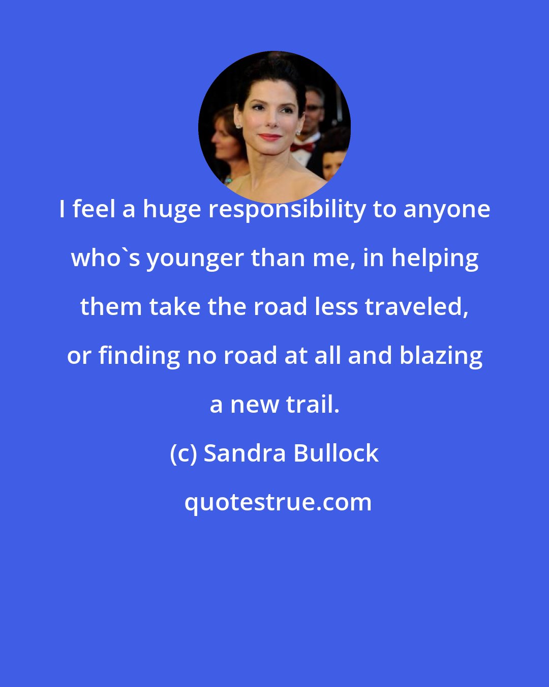 Sandra Bullock: I feel a huge responsibility to anyone who's younger than me, in helping them take the road less traveled, or finding no road at all and blazing a new trail.