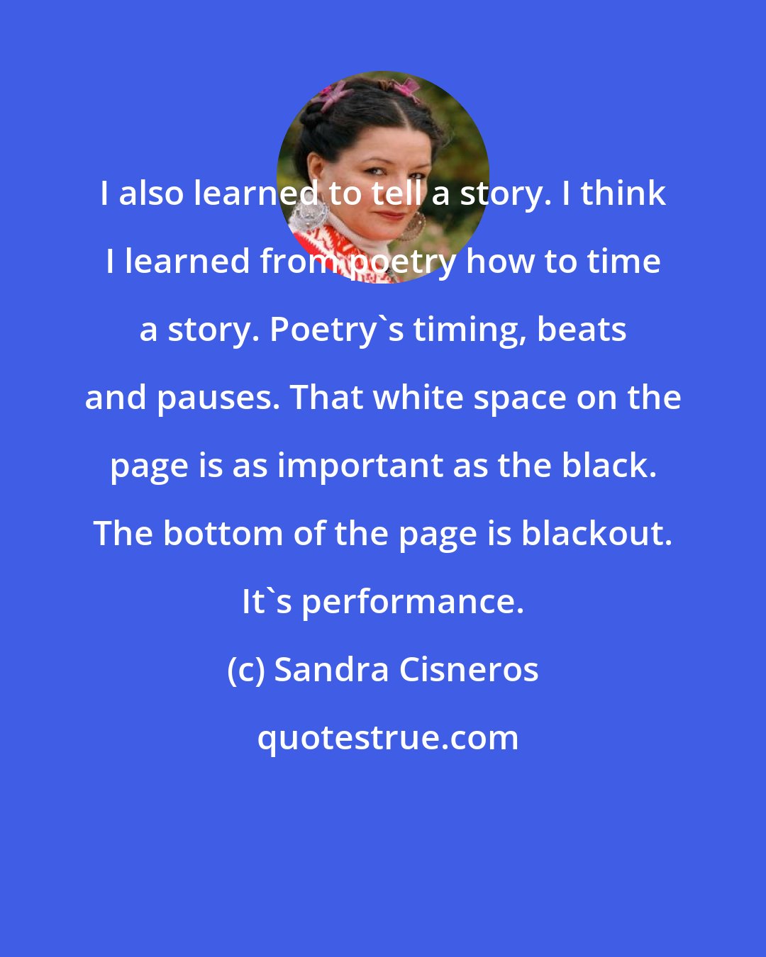Sandra Cisneros: I also learned to tell a story. I think I learned from poetry how to time a story. Poetry's timing, beats and pauses. That white space on the page is as important as the black. The bottom of the page is blackout. It's performance.