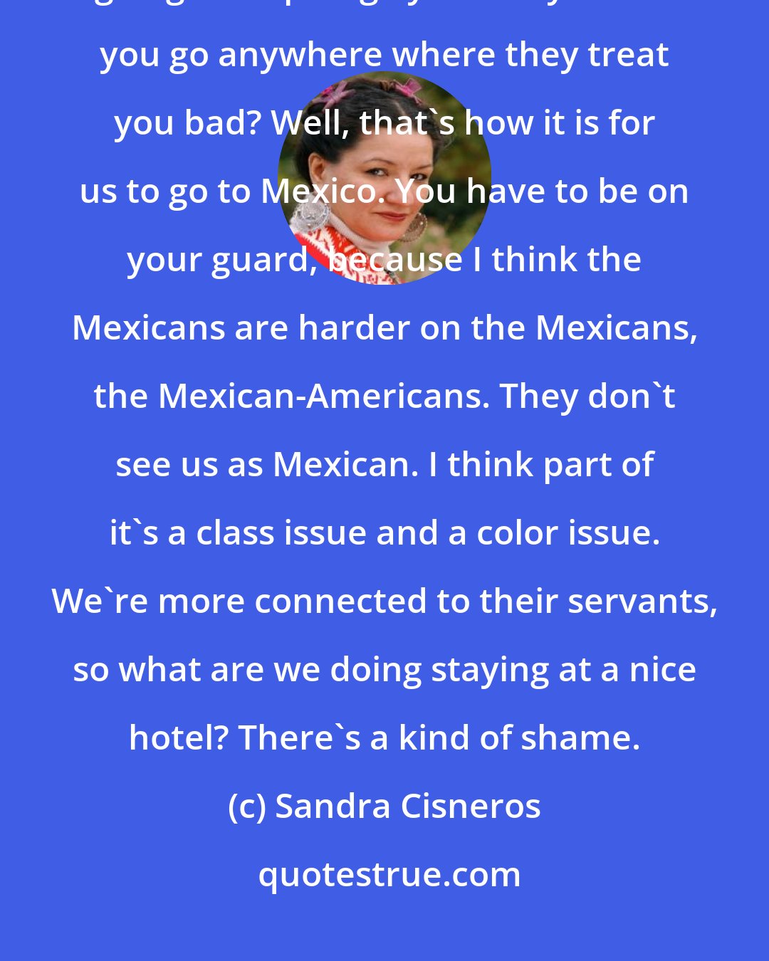 Sandra Cisneros: Imagine Americans who go to Paris. Why would you want to go where someone's going to disparage you? Why would you go anywhere where they treat you bad? Well, that's how it is for us to go to Mexico. You have to be on your guard, because I think the Mexicans are harder on the Mexicans, the Mexican-Americans. They don't see us as Mexican. I think part of it's a class issue and a color issue. We're more connected to their servants, so what are we doing staying at a nice hotel? There's a kind of shame.