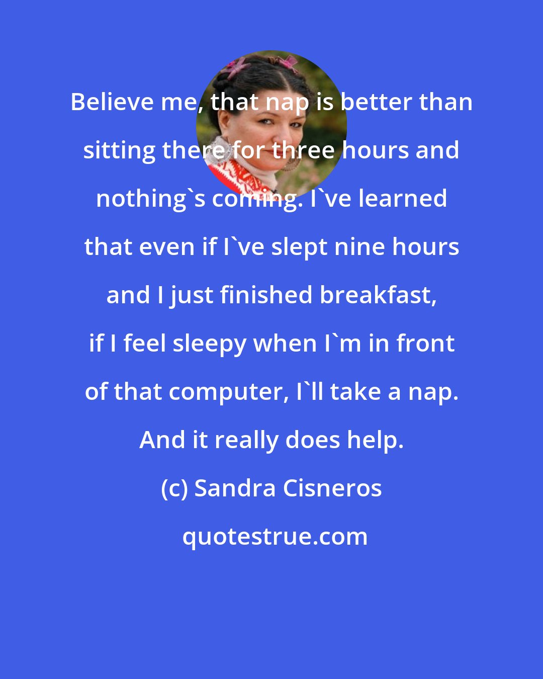 Sandra Cisneros: Believe me, that nap is better than sitting there for three hours and nothing's coming. I've learned that even if I've slept nine hours and I just finished breakfast, if I feel sleepy when I'm in front of that computer, I'll take a nap. And it really does help.