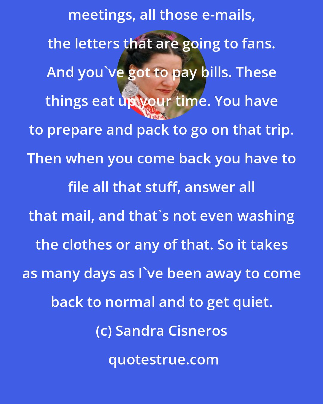 Sandra Cisneros: I have to take care of the house, and the dogs, and the Macondo Board meetings, all those e-mails, the letters that are going to fans. And you've got to pay bills. These things eat up your time. You have to prepare and pack to go on that trip. Then when you come back you have to file all that stuff, answer all that mail, and that's not even washing the clothes or any of that. So it takes as many days as I've been away to come back to normal and to get quiet.