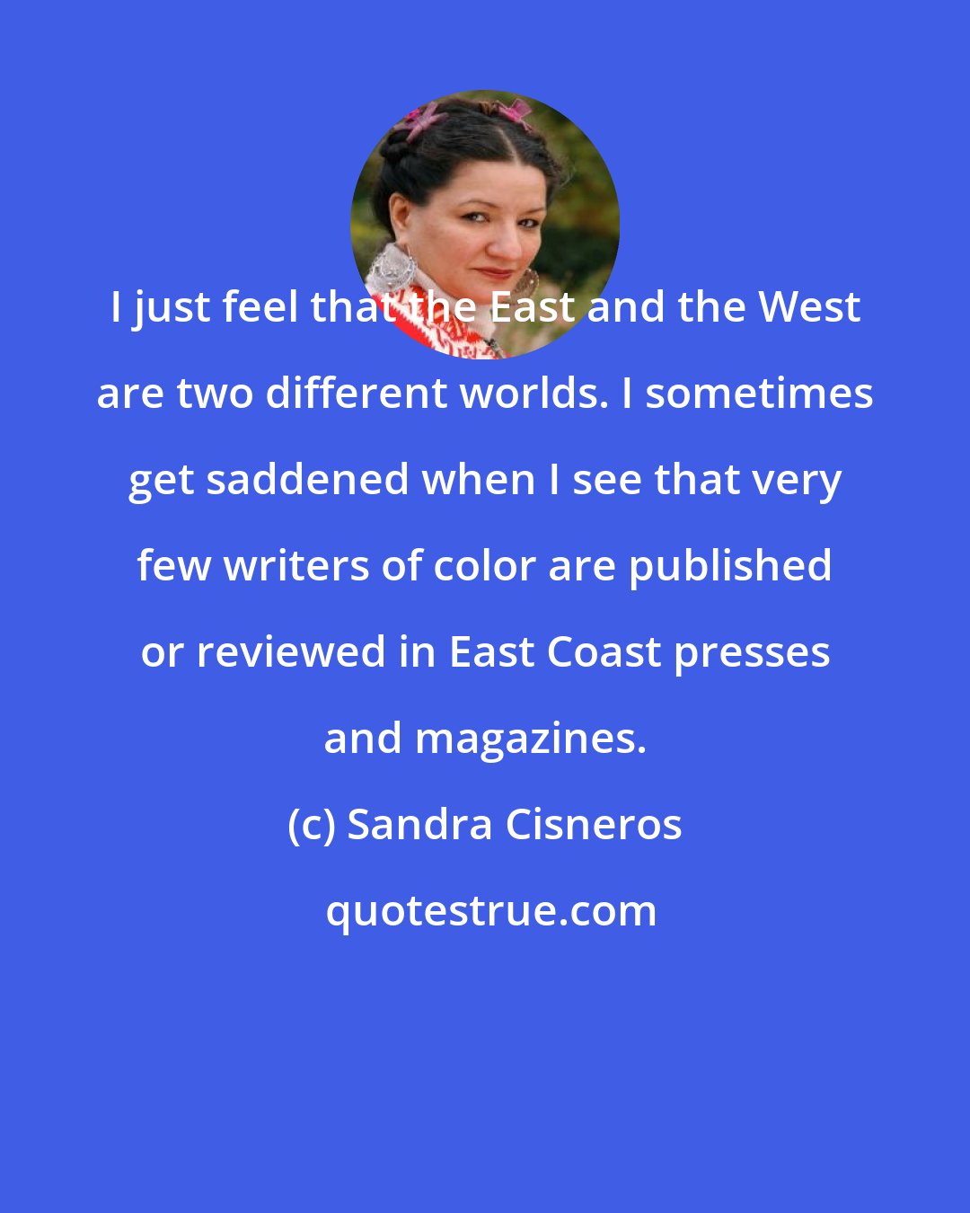 Sandra Cisneros: I just feel that the East and the West are two different worlds. I sometimes get saddened when I see that very few writers of color are published or reviewed in East Coast presses and magazines.