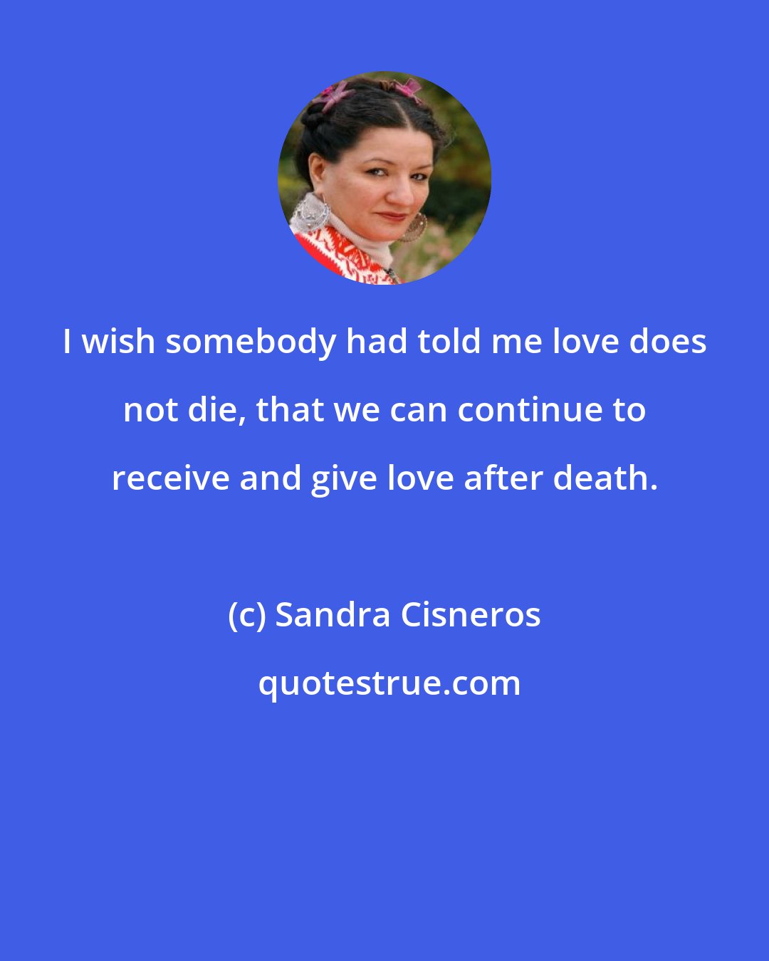 Sandra Cisneros: I wish somebody had told me love does not die, that we can continue to receive and give love after death.