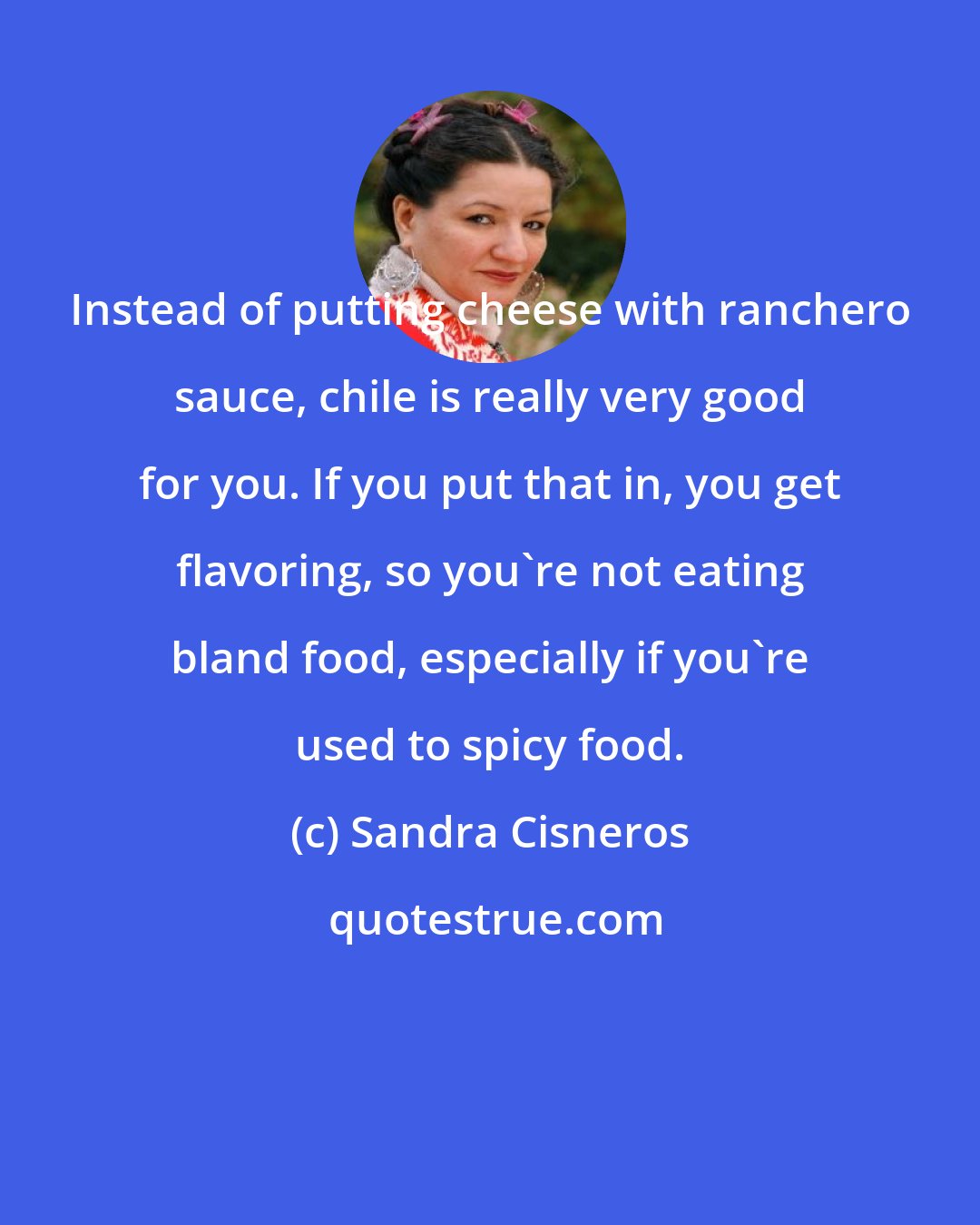 Sandra Cisneros: Instead of putting cheese with ranchero sauce, chile is really very good for you. If you put that in, you get flavoring, so you're not eating bland food, especially if you're used to spicy food.