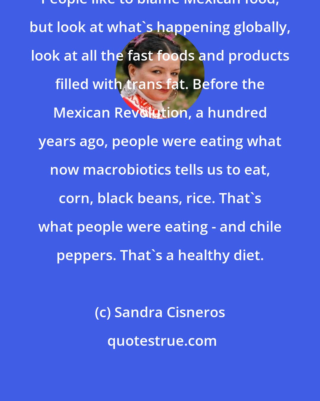 Sandra Cisneros: People like to blame Mexican food, but look at what's happening globally, look at all the fast foods and products filled with trans fat. Before the Mexican Revolution, a hundred years ago, people were eating what now macrobiotics tells us to eat, corn, black beans, rice. That's what people were eating - and chile peppers. That's a healthy diet.