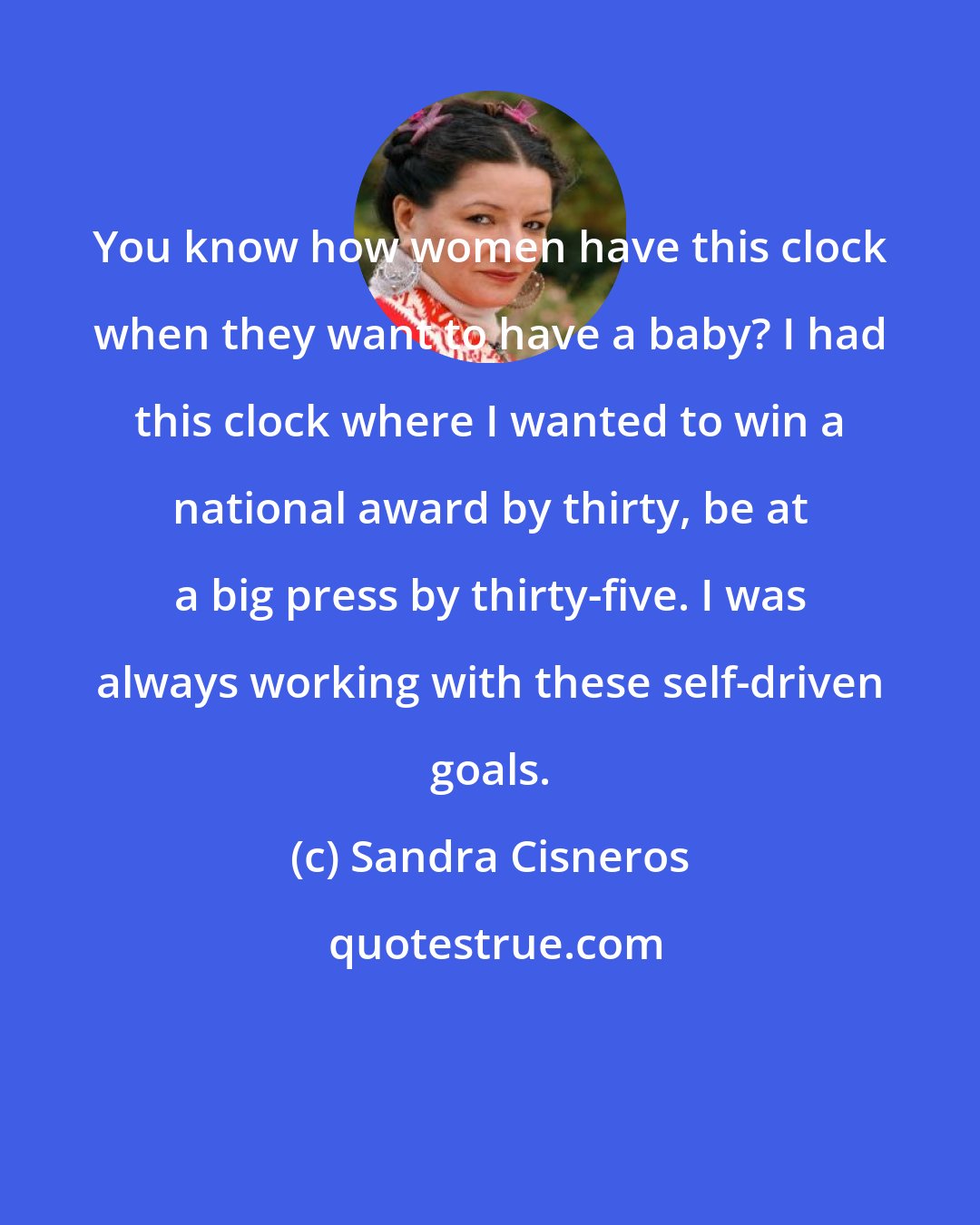 Sandra Cisneros: You know how women have this clock when they want to have a baby? I had this clock where I wanted to win a national award by thirty, be at a big press by thirty-five. I was always working with these self-driven goals.