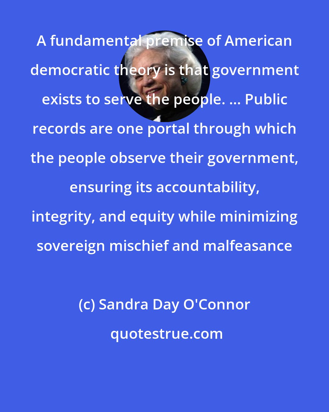 Sandra Day O'Connor: A fundamental premise of American democratic theory is that government exists to serve the people. ... Public records are one portal through which the people observe their government, ensuring its accountability, integrity, and equity while minimizing sovereign mischief and malfeasance