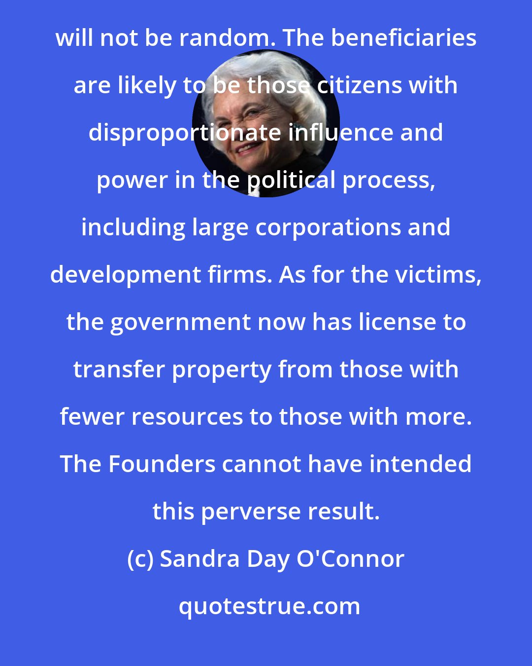 Sandra Day O'Connor: Any property may now be taken for the benefit of another private party, but the fallout from this decision will not be random. The beneficiaries are likely to be those citizens with disproportionate influence and power in the political process, including large corporations and development firms. As for the victims, the government now has license to transfer property from those with fewer resources to those with more. The Founders cannot have intended this perverse result.