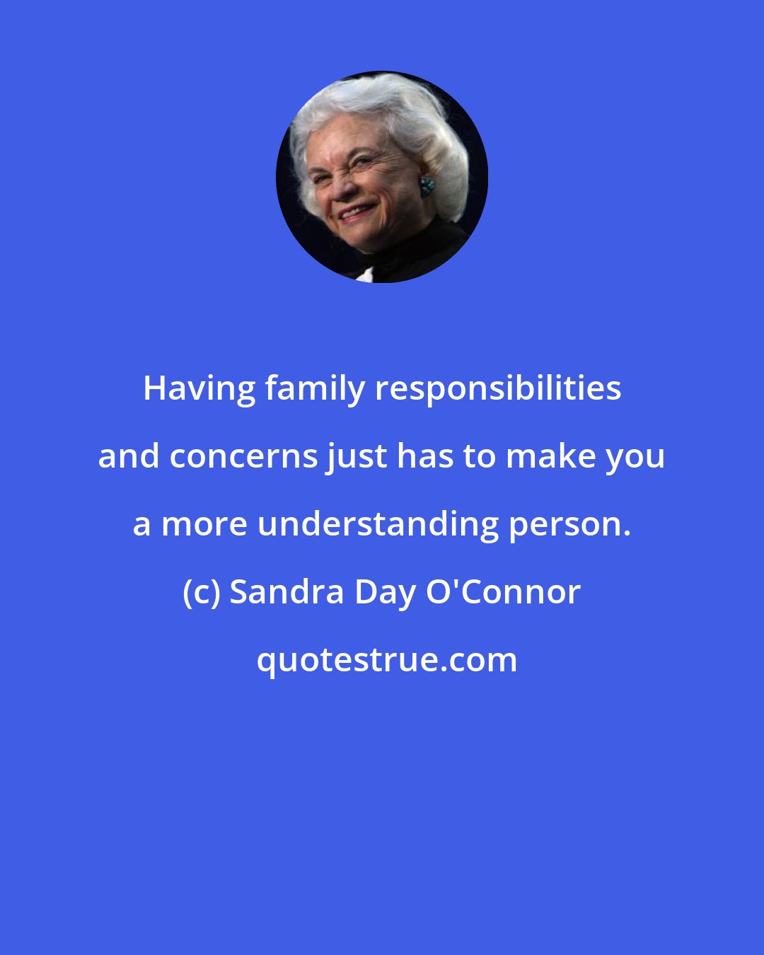 Sandra Day O'Connor: Having family responsibilities and concerns just has to make you a more understanding person.