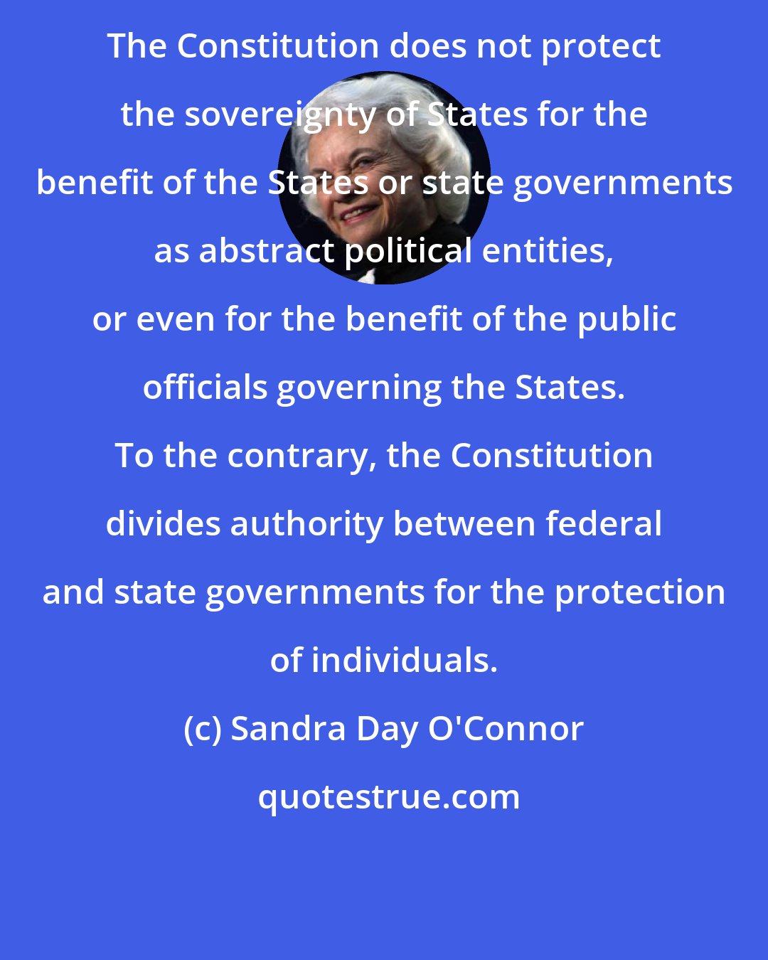 Sandra Day O'Connor: The Constitution does not protect the sovereignty of States for the benefit of the States or state governments as abstract political entities, or even for the benefit of the public officials governing the States. To the contrary, the Constitution divides authority between federal and state governments for the protection of individuals.